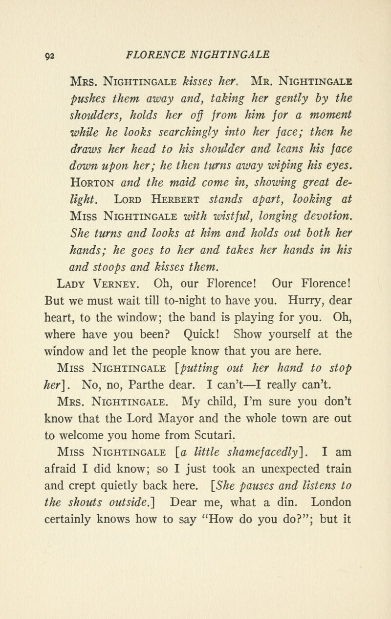 Mrs. Nightingale kisses her, Mr. Nightingale pushes them away and, taking her gently hy the shoulders, holds her off from him for a moment while he looks searchingly into her face; then he draws her head to his shoulder and leans his face down upon her; he then turns away wiping his eyes, HoRTON and the maid come in, showing great de- light. Lord Herbert stands apart, looking at Miss Nightingale with wistful, longing devotion. She turns and looks at him and holds out both her hands; he goes to her and takes her hands in his and stoops and kisses them. Lady Verney. Oh, our Florence! Our Florence! But we must wait till to-night to have you. Hurry, dear heart, to the window; the band is playing for you. Oh, where have you been? Quick! Show yourself at the window and let the people know that you are here. Miss Nightingale [putting out her hand to stop her]. No, no, Parthe dear. I can't—I really can't. Mrs. Nightingale. My child, I'm sure you don't know that the Lord Mayor and the whole town are out to welcome you home from Scutari. Miss Nightingale \_a little shamefacedly']. I am afraid I did know; so I just took an unexpected train and crept quietly back here. [^She pauses and listens to the shouts outside.] Dear me, what a din. London certainly knows how to say How do you do?; but it