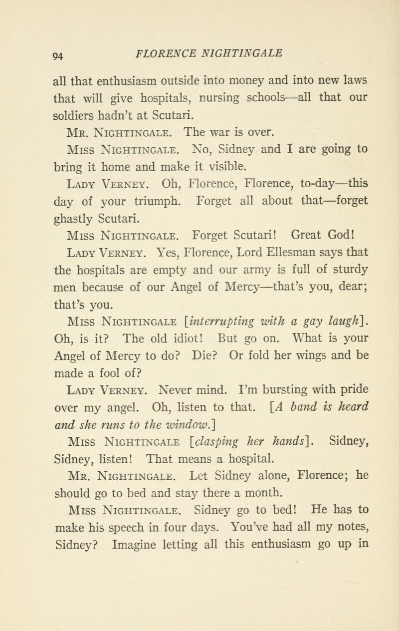 all that enthusiasm outside into money and into new laws that will give hospitals, nursing schools—all that our soldiers hadn't at Scutari. Mr. Nightingale. The war is over. Miss Nightingale. No, Sidney and I are going to bring it home and make it visible. Lady Verney. Oh, Florence, Florence, to-day—this day of your triumph. Forget all about that—forget ghastly Scutari. Miss Nightingale. Forget Scutari! Great God! Lady Verney. Yes, Florence, Lord Ellesman says that the hospitals are empty and our army is full of sturdy men because of our Angel of Mercy—that's you, dear; that's you. Miss Nightingale {interrupting with a gay laugh]. Oh, is it? The old idiot! But go on. What is your Angel of Mercy to do? Die? Or fold her wings and be made a fool of? Lady Verney. Never mind. I'm bursting with pride over my angel. Oh, listen to that. \_A band is heard and she runs to the window.'] Miss Nightingale \_clasping her hands]. Sidney, Sidney, listen! That means a hospital. Mr. Nightingale. Let Sidney alone, Florence; he should go to bed and stay there a month. Miss Nightingale. Sidney go to bed! He has to make his speech in four days. You've had all my notes, Sidney? Imagine letting all this enthusiasm go up in