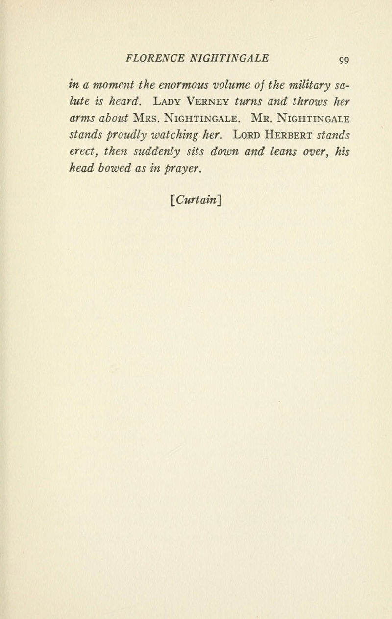 in a moment the enormous volume of the military sa- lute is heard. Lady Verney turns and throws her arms about Mrs. Nightingale. Mr. Nightingale stands proudly watching her. Lord Herbert stands erect J then suddenly sits down and leans over, his head bowed as in prayer. [Curtaini