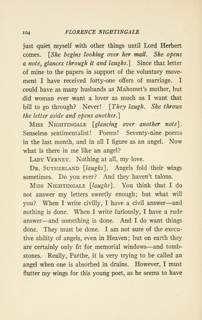 just quiet myself with other things until Lord Herbert comes. \^She begins looking over her mail. She opens a note, glances through it and laughs.] Since that letter of mine to the papers in support of the voluntary move- ment I have received forty-one offers of marriage. I could have as many husbands as Mahomet's mother, but did woman ever want a lover as much as I want that bill to go through? Never! [They laugh. She throws the letter aside and opens another.] Miss Nightingale [glancing over another note}. Senseless sentimentalist! Poems! Seventy-nine poems in the last month, and in all I figure as an angel. Now what is there in me like an angel? Lady Verney. Nothing at all, my love. Dr. Sutherland [laughs]. Angels fold their wings sometimes. Do you ever? And they haven't talons. Miss Nightingale [laughs]. You think that I do not answer my letters sweetly enough; but what will you? When I write civilly, I have a civil answer—and nothing is done. When I write furiously, I have a rude answer—and something is done. And I do want things done. They must be done. I am not sure of the execu- tive ability of angels, even in Heaven; but on earth they are certainly only fit for memorial windows—and tomb- stones. Really, Parthe, it is very trying to be called an angel when one is absorbed in drains. However, I must flutter my wings for this young poet, as he seems to have