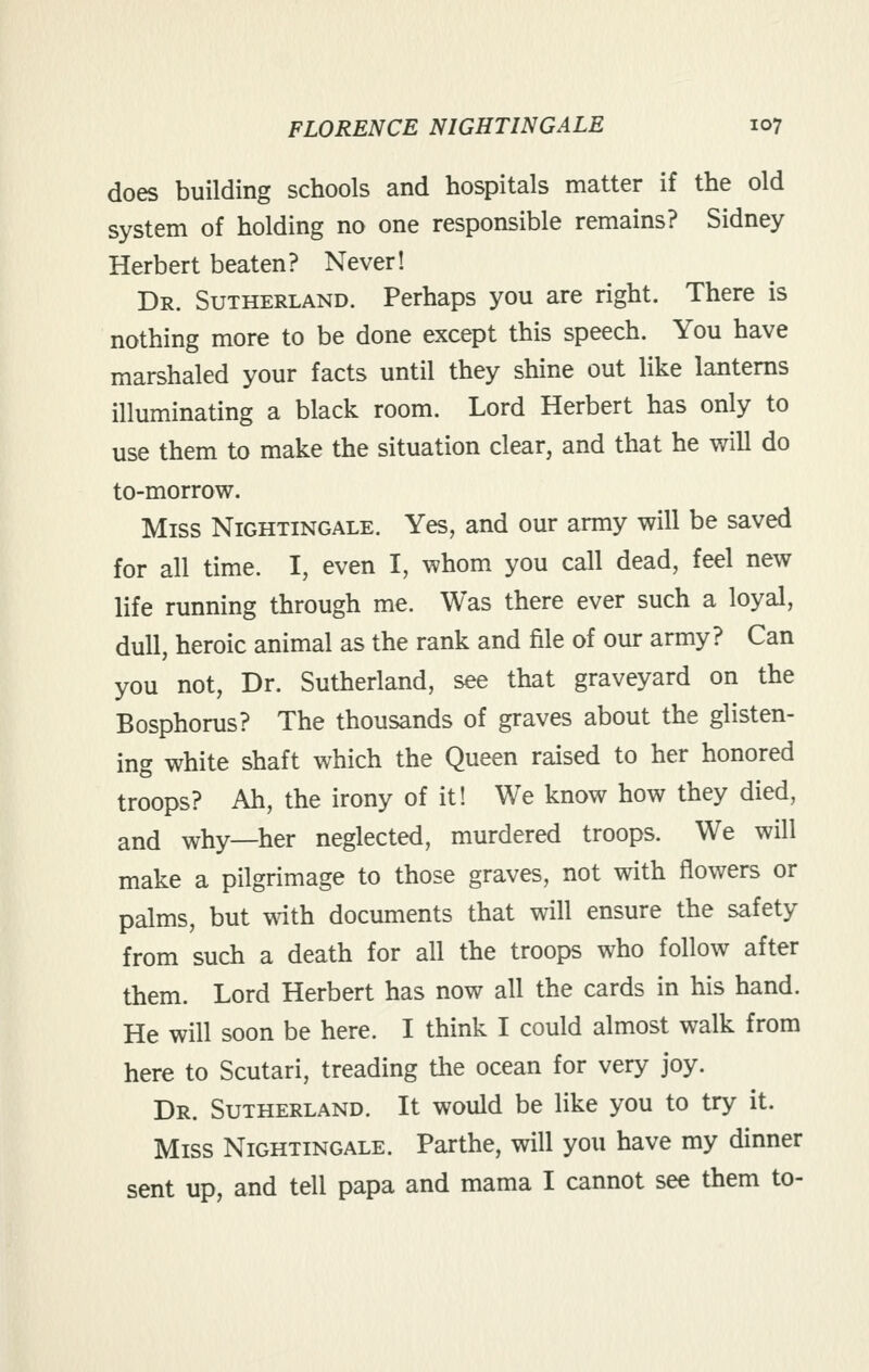 does building schools and hospitals matter if the old system of holding no one responsible remains? Sidney Herbert beaten? Never! Dr. Sutherland. Perhaps you are right. There is nothing more to be done except this speech. You have marshaled your facts until they shine out like lanterns illuminating a black room. Lord Herbert has only to use them to make the situation clear, and that he will do to-morrow. Miss Nightingale. Yes, and our army will be saved for all time. I, even I, whom you call dead, feel new life running through me. Was there ever such a loyal, dull, heroic animal as the rank and file of our army? Can you not, Dr. Sutherland, see that graveyard on the Bosphorus? The thousands of graves about the glisten- ing white shaft which the Queen raised to her honored troops? Ah, the irony of it! We know how they died, and why—her neglected, murdered troops. We will make a pilgrimage to those graves, not with flowers or palms, but with documents that will ensure the safety from such a death for all the troops who follow after them. Lord Herbert has now all the cards in his hand. He will soon be here. I think I could almost walk from here to Scutari, treading the ocean for very joy. Dr. Sutherland. It would be like you to try it. Miss Nightingale. Parthe, will you have my dinner sent up, and tell papa and mama I cannot see them to-