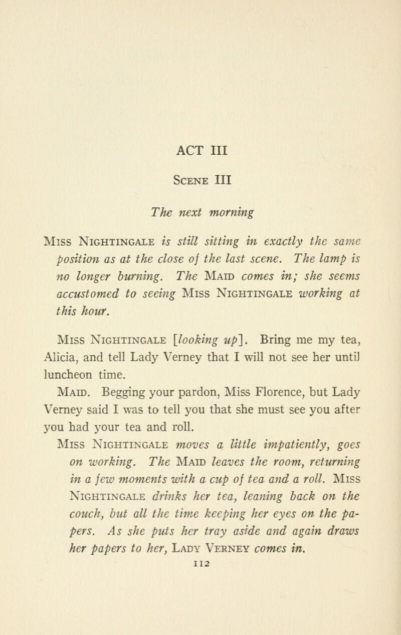 ACT III Scene III The next morning Miss Nightingale is still sitting in exactly the same position as at the close of the last scene. The lamp is no longer burning. The Maid comes in; she seems acctistomed to seeing Miss Nightingale working at this hour. Miss Nightingale [looking up]. Bring me my tea, Alicia, and tell Lady Verney that I will not see her until luncheon time. Maid. Begging your pardon, Miss Florence, but Lady Verney said I was to tell you that she must see you after you had your tea and roll. Miss Nightingale moves a little impatiently, goes on working. The Maid leaves the room, returning in a jew moments with a cup of tea and a roll. Miss Nightingale drinks her tea, leaning back on the couch, but all the time keeping her eyes on the pa- pers. As she puts her tray aside and again draws her papers to her. Lady Verney comes in.