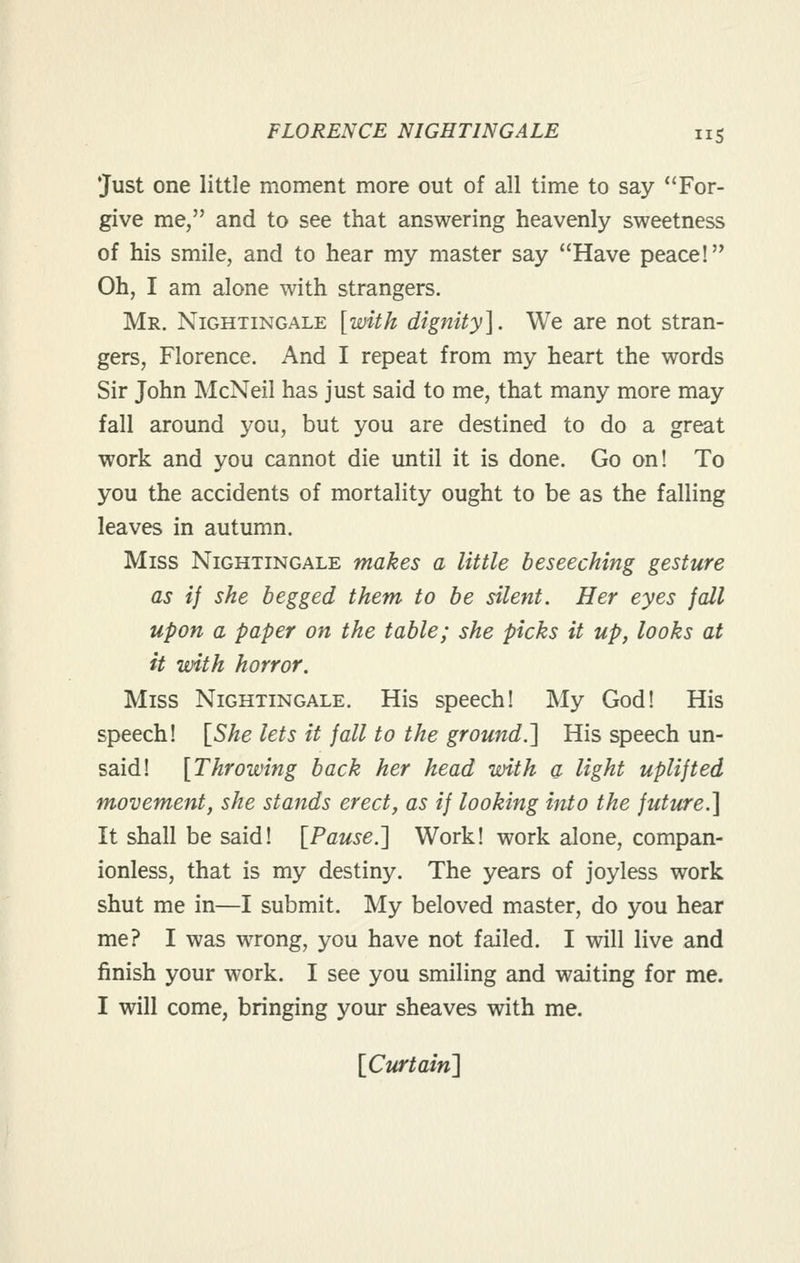 •Just one little moment more out of all time to say *'For- give me, and to see that answering heavenly sweetness of his smile, and to hear my master say Have peace! Oh, I am alone with strangers. Mr. Nightingale [with dignity]. We are not stran- gers, Florence. And I repeat from my heart the words Sir John McNeil has just said to me, that many more may fall around you, but you are destined to do a great work and you cannot die until it is done. Go on! To you the accidents of mortality ought to be as the falling leaves in autumn. Miss Nightingale makes a little beseeching gesture as if she begged them to be silent. Her eyes fall upon a paper on the table; she picks it up, looks at it with horror. Miss Nightingale. His speech! My God! His speech! \_She lets it fall to the ground.'] His speech un- said! {Throwing back her head with a light uplifted movement, she stands erect, as if looking into the future.] It shall be said! [Pause.'] Work! work alone, compan- ionless, that is my destiny. The years of joyless work shut me in—I submit. My beloved master, do you hear me? I was wrong, you have not failed. I will live and finish your work. I see you smiling and waiting for me. I will come, bringing your sheaves with me. {Curtain]