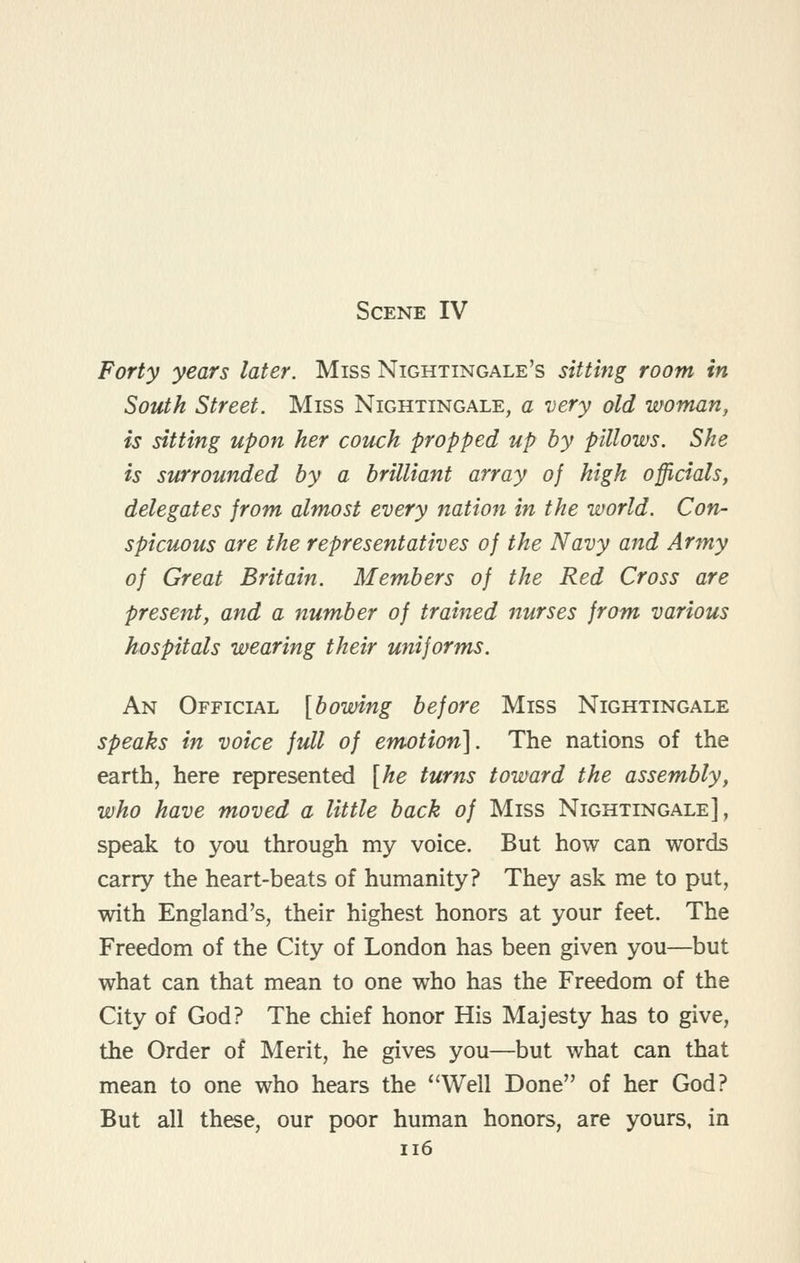 Scene IV Forty years later. Miss Nightingale's sitting room in South Street. Miss Nightingale, a very old woman, is sitting upon her couch propped up by pillows. She is surrounded by a brilliant array of high officials, delegates from almost every nation in the world. Con- spicuous are the representatives of the Navy and Army of Great Britain. Members of the Red Cross are present, and a number of trained nurses from various hospitals wearing their uniforms. An Official [bowing before Miss Nightingale speaks in voice full of emotion']. The nations of the earth, here represented [he turns toward the assembly, who have moved a little back of Miss Nightingale], speak to you through my voice. But how can words carry the heart-beats of humanity? They ask me to put, with England's, their highest honors at your feet. The Freedom of the City of London has been given you—but what can that mean to one who has the Freedom of the City of God? The chief honor His Majesty has to give, the Order of Merit, he gives you—but what can that mean to one who hears the ''Well Done of her God? But all these, our poor human honors, are yours, in ii6