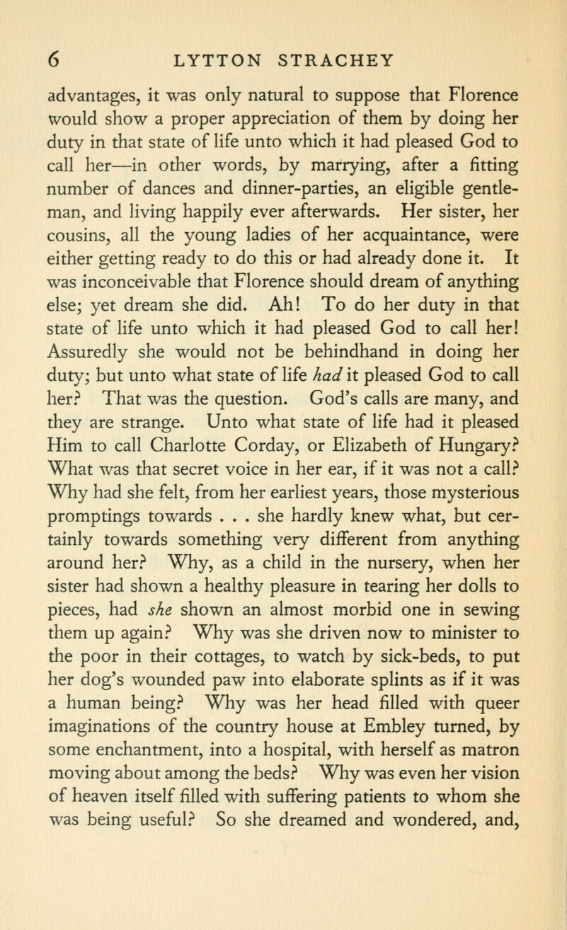 advantages, it was only natural to suppose that Florence would show a proper appreciation of them by doing her duty in that state of life unto which it had pleased God to call her—in other words, by marrying, after a fitting number of dances and dinner-parties, an eligible gentle- man, and living happily ever afterwards. Her sister, her cousins, all the young ladies of her acquaintance, were either getting ready to do this or had already done it. It was inconceivable that Florence should dream of anything else; yet dream she did. Ah! To do her duty in that state of life unto which it had pleased God to call her! Assuredly she would not be behindhand in doing her duty; but unto what state of life had it pleased God to call her? That was the question. God's calls are many, and they are strange. Unto what state of life had it pleased Him to call Charlotte Corday, or Elizabeth of Hungary.'' What was that secret voice in her ear, if it was not a call? Why had she felt, from her earliest years, those mysterious promptings towards . . . she hardly knew what, but cer- tainly towards something very different from anything around her? Why, as a child in the nursery, when her sister had shown a healthy pleasure in tearing her dolls to pieces, had she shown an almost morbid one in sewing them up again? Why was she driven now to minister to the poor in their cottages, to watch by sick-beds, to put her dog's wounded paw into elaborate splints as if it was a human being? Why was her head filled with queer imaginations of the country house at Embley turned, by some enchantment, into a hospital, with herself as matron moving about among the beds? Why was even her vision of heaven itself filled with suffering patients to whom she was being useful? So she dreamed and wondered, and,