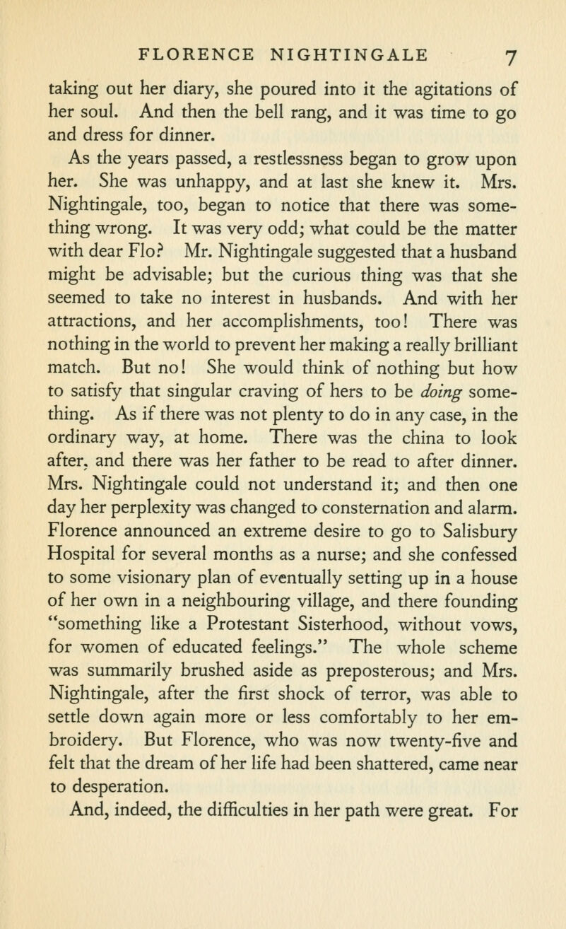 taking out her diary, she poured into it the agitations of her soul. And then the bell rang, and it was time to go and dress for dinner. As the years passed, a resdessness began to grow upon her. She was unhappy, and at last she knew it. Mrs. Nightingale, too, began to notice that there was some- thing wrong. It was very odd; what could be the matter with dear Flo? Mr. Nightingale suggested that a husband might be advisable; but the curious thing was that she seemed to take no interest in husbands. And with her attractions, and her accomplishments, too! There was nothing in the world to prevent her making a really brilliant match. But no! She would think of nothing but how to satisfy that singular craving of hers to be doing some- thing. As if there was not plenty to do in any case, in the ordinary way, at home. There was the china to look after, and there was her father to be read to after dinner. Mrs. Nightingale could not understand it; and then one day her perplexity was changed to consternation and alarm. Florence announced an extreme desire to go to Salisbury Hospital for several months as a nurse; and she confessed to some visionary plan of eventually setting up in a house of her own in a neighbouring village, and there founding something like a Protestant Sisterhood, without vows, for women of educated feelings. The whole scheme was summarily brushed aside as preposterous; and Mrs. Nightingale, after the first shock of terror, was able to setde down again more or less comfortably to her em- broidery. But Florence, who was now twenty-five and felt that the dream of her life had been shattered, came near to desperation. And, indeed, the difficulties in her path were great. For