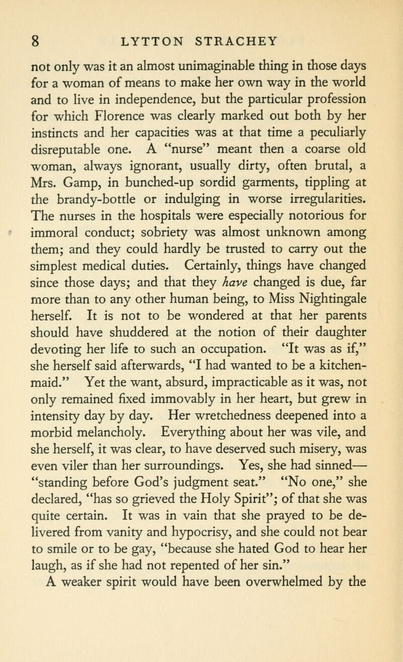 not only was it an almost unimaginable thing in those days for a woman of means to make her own way in the world and to live in independence, but the particular profession for which Florence was clearly marked out both by her instincts and her capacities was at that time a peculiarly disreputable one. A nurse meant then a coarse old woman, always ignorant, usually dirty, often brutal, a Mrs. Gamp, in bunched-up sordid garments, tippling at the brandy-bottle or indulging in worse irregularities. The nurses in the hospitals were especially notorious for immoral conduct; sobriety was almost unknown among them; and they could hardly be trusted to carry out the simplest medical duties. Certainly, things have changed since those days; and that they have changed is due, far more than to any other human being, to Miss Nightingale herself. It is not to be wondered at that her parents should have shuddered at the notion of their daughter devoting her life to such an occupation. It was as if, she herself said afterwards, I had wanted to be a kitchen- maid. Yet the want, absurd, impracticable as it was, not only remained fixed immovably in her heart, but grew in intensity day by day. Her wretchedness deepened into a morbid melancholy. Everything about her was vile, and she herself, it was clear, to have deserved such misery, was even viler than her surroundings. Yes, she had sinned— standing before God's judgment seat. No one, she declared, has so grieved the Holy Spirit; of that she was quite certain. It was in vain that she prayed to be de- livered from vanity and hypocrisy, and she could not bear to smile or to be gay, because she hated God to hear her laugh, as if she had not repented of her sin. A weaker spirit would have been overwhelmed by the