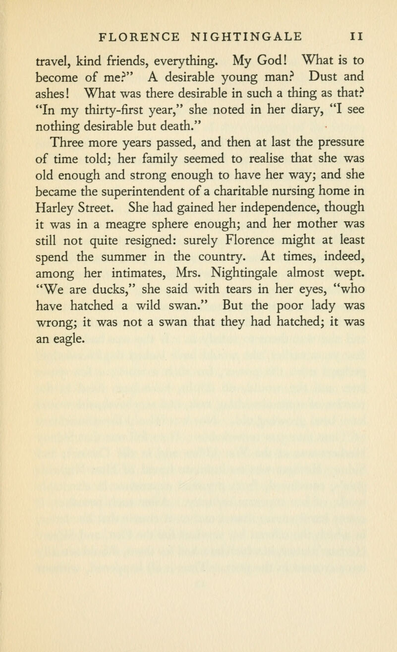 travel, kind friends, everything. My God! What is to become of me? A desirable young man? Dust and ashes! What was there desirable in such a thing as that? In my thirty-first year, she noted in her diary, *'I see nothing desirable but death. Three more years passed, and then at last the pressure of time told; her family seemed to realise that she was old enough and strong enough to have her way; and she became the superintendent of a charitable nursing home in Harley Street. She had gained her independence, though it was in a meagre sphere enough; and her mother was still not quite resigned: surely Florence might at least spend the summer in the country. At times, indeed, among her intimates, Mrs. Nightingale almost wept. We are ducks, she said with tears in her eyes, who have hatched a wild swan. But the poor lady was wrong; it was not a swan that they had hatched; it was an eagle.