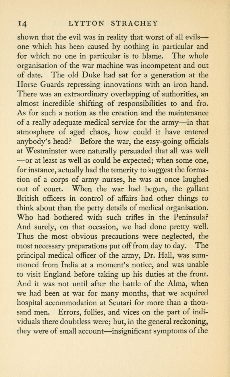 shown that the evil was in reality that worst of all evils— one which has been caused by nothing in particular and for which no one in particular is to blame. The whole organisation of the war machine was incompetent and out of date. The old Duke had sat for a generation at the Horse Guards repressing innovations with an iron hand. There was an extraordinary overlapping of authorities, an almost incredible shifting of responsibilities to and fro. As for such a notion as the creation and the maintenance of a really adequate medical service for the army—in that atmosphere of aged chaos, how could it have entered anybody's head.^ Before the war, the easy-going officials at Westminster were naturally persuaded that all was well —or at least as well as could be expected; when some one, for instance, actually had the temerity to suggest the forma- tion of a corps of army nurses, he was at once laughed out of court. When the war had begun, the gallant British officers in control of affairs had other things to think about than the petty details of medical organisation. Who had bothered with such trifles in the Peninsula? And surely, on that occasion, we had done pretty well. Thus the most obvious precautions were neglected, the most necessary preparations put off from day to day. The principal medical officer of the army. Dr. Hall, was sum- moned from India at a moment's notice, and was unable to visit England before taking up his duties at the front. And it was not until after the battle of the Alma, when we had been at war for many months, that we acquired hospital accommodation at Scutari for more than a thou- sand men. Errors, follies, and vices on the part of indi- viduals there doubtless were; but, in the general reckoning, they were of small account—insignificant symptoms of the