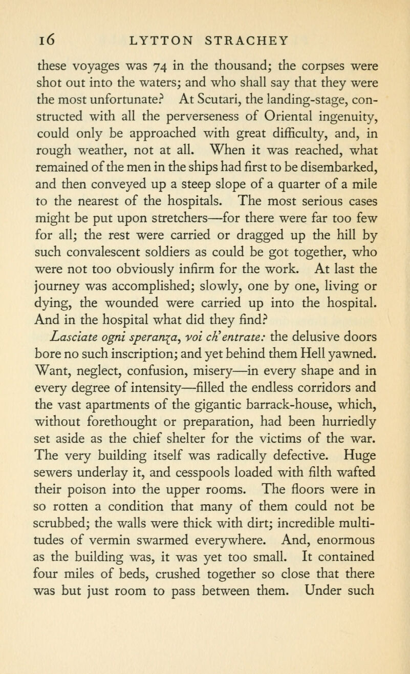 these voyages was 74 in the thousand; the corpses were shot out into the waters; and who shall say that they were the most unfortunate? At Scutari, the landing-stage, con- structed with all the perverseness of Oriental ingenuity, could only be approached with great difficulty, and, in rough weather, not at all. When it was reached, what remained of the men in the ships had first to be disembarked, and then conveyed up a steep slope of a quarter of a mile to the nearest of the hospitals. The most serious cases might be put upon stretchers—for there were far too few for all; the rest were carried or dragged up the hill by such convalescent soldiers as could be got together, who were not too obviously infirm for the work. At last the journey was accomplished; slowly, one by one, living or dying, the wounded were carried up into the hospital. And in the hospital what did they find? Lasciate ogni sperania^ vol cJi entrate: the delusive doors bore no such inscription; and yet behind them Hell yawned. Want, neglect, confusion, misery—in every shape and in every degree of intensity—filled the endless corridors and the vast apartments of the gigantic barrack-house, which, without forethought or preparation, had been hurriedly set aside as the chief shelter for the victims of the war. The very building itself was radically defective. Huge sewers underlay it, and cesspools loaded with filth wafted their poison into the upper rooms. The floors were in so rotten a condition that many of them could not be scrubbed; the walls were thick with dirt; incredible multi- tudes of vermin swarmed everywhere. And, enormous as the building was, it was yet too small. It contained four miles of beds, crushed together so close that there was but just room to pass between them. Under such