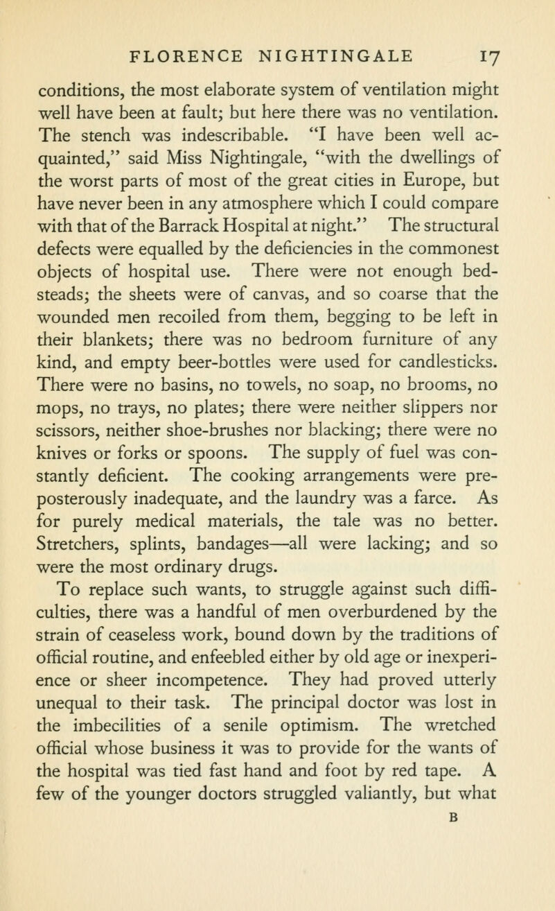 conditions, the most elaborate system of ventilation might well have been at fault; but here there was no ventilation. The stench was indescribable. I have been well ac- quainted,'* said Miss Nightingale, with the dwellings of the worst parts of most of the great cities in Europe, but have never been in any atmosphere which I could compare with that of the Barrack Hospital at night.'' The structural defects were equalled by the deficiencies in the commonest objects of hospital use. There were not enough bed- steads; the sheets were of canvas, and so coarse that the wounded men recoiled from them, begging to be left in their blankets; there was no bedroom furniture of any kind, and empty beer-bottles were used for candlesticks. There were no basins, no towels, no soap, no brooms, no mops, no trays, no plates; there were neither slippers nor scissors, neither shoe-brushes nor blacking; there were no knives or forks or spoons. The supply of fuel was con- stantly deficient. The cooking arrangements were pre- posterously inadequate, and the laundry was a farce. As for purely medical materials, the tale was no better. Stretchers, splints, bandages—all were lacking; and so were the most ordinary drugs. To replace such wants, to struggle against such diffi- culties, there was a handful of men overburdened by the strain of ceaseless work, bound down by the traditions of official routine, and enfeebled either by old age or inexperi- ence or sheer incompetence. They had proved utterly unequal to their task. The principal doctor was lost in the imbecilities of a senile optimism. The wretched official whose business it was to provide for the wants of the hospital was tied fast hand and foot by red tape. A few of the younger doctors struggled valiantly, but what