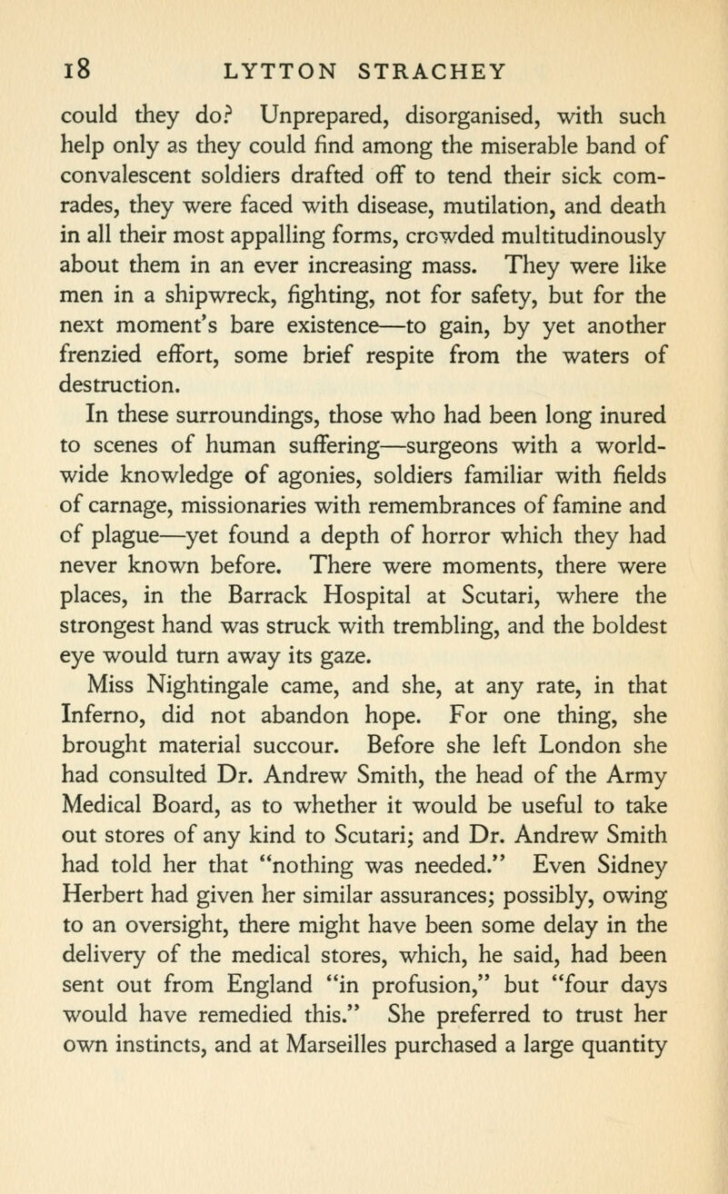 could they do? Unprepared, disorganised, with such help only as they could find among the miserable band of convalescent soldiers drafted off to tend their sick com- rades, they were faced with disease, mutilation, and death in all their most appalling forms, crowded multitudinously about them in an ever increasing mass. They were like men in a shipwreck, fighting, not for safety, but for the next moment's bare existence—to gain, by yet another frenzied effort, some brief respite from the waters of destruction. In these surroundings, those who had been long inured to scenes of human suffering—surgeons with a world- wide knowledge of agonies, soldiers familiar with fields of carnage, missionaries with remembrances of famine and of plague—yet found a depth of horror which they had never known before. There were moments, there were places, in the Barrack Hospital at Scutari, where the strongest hand was struck with trembling, and the boldest eye would turn away its gaze. Miss Nightingale came, and she, at any rate, in that Inferno, did not abandon hope. For one thing, she brought material succour. Before she left London she had consulted Dr. Andrew Smith, the head of the Army Medical Board, as to whether it would be useful to take out stores of any kind to Scutari; and Dr. Andrew Smith had told her that nothing was needed. Even Sidney Herbert had given her similar assurances; possibly, owing to an oversight, there might have been some delay in the delivery of the medical stores, which, he said, had been sent out from England in profusion, but four days would have remedied this.'* She preferred to trust her own instincts, and at Marseilles purchased a large quantity