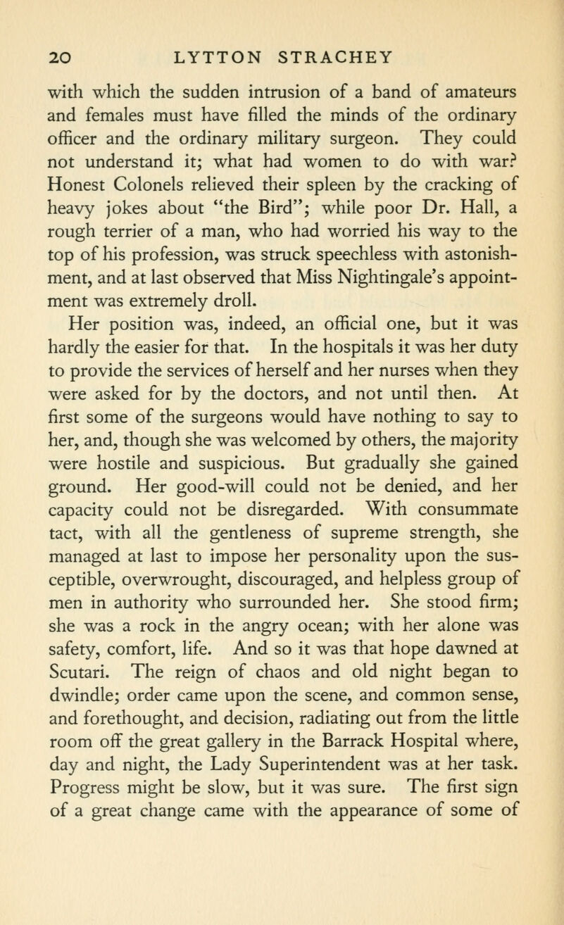 with which the sudden intrusion of a band of amateurs and females must have filled the minds of the ordinary officer and the ordinary military surgeon. They could not understand it; what had women to do with war? Honest Colonels relieved their spleen by the cracking of heavy jokes about the Bird'*; while poor Dr. Hall, a rough terrier of a man, who had worried his way to the top of his profession, was struck speechless with astonish- ment, and at last observed that Miss Nightingale's appoint- ment was extremely droll. Her position was, indeed, an official one, but it was hardly the easier for that. In the hospitals it was her duty to provide the services of herself and her nurses when they were asked for by the doctors, and not until then. At first some of the surgeons would have nothing to say to her, and, though she was welcomed by others, the majority were hostile and suspicious. But gradually she gained ground. Her good-will could not be denied, and her capacity could not be disregarded. With consummate tact, with all the gentleness of supreme strength, she managed at last to impose her personality upon the sus- ceptible, overwrought, discouraged, and helpless group of men in authority who surrounded her. She stood firm; she was a rock in the angry ocean; with her alone was safety, comfort, life. And so it was that hope dawned at Scutari. The reign of chaos and old night began to dwindle; order came upon the scene, and common sense, and forethought, and decision, radiating out from the little room off the great gallery in the Barrack Hospital where, day and night, the Lady Superintendent was at her task. Progress might be slow, but it was sure. The first sign of a great change came with the appearance of some of