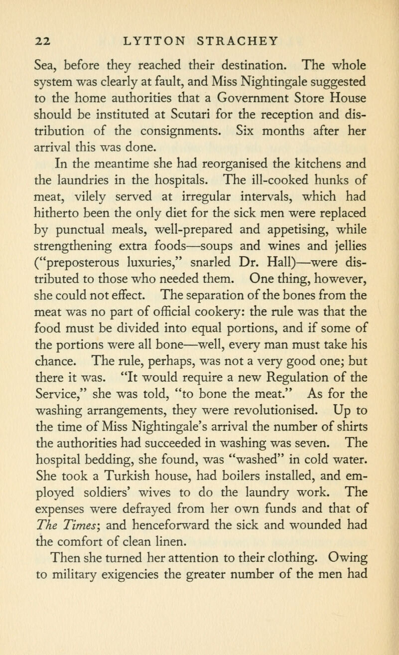 Sea, before they reached their destination. The whole system was clearly at fault, and Miss Nightingale suggested to the home authorities that a Government Store House should be instituted at Scutari for the reception and dis- tribution of the consignments. Six months after her arrival this was done. In the meantime she had reorganised the kitchens and the laundries in the hospitals. The ill-cooked hunks of meat, vilely served at irregular intervals, which had hitherto been the only diet for the sick men were replaced by punctual meals, well-prepared and appetising, while strengthening extra foods—soups and wines and jellies (preposterous luxuries, snarled Dr. Hall)—were dis- tributed to those who needed them. One thing, however, she could not effect. The separation of the bones from the meat was no part of official cookery: the rule was that the food must be divided into equal portions, and if some of the portions were all bone—well, every man must take his chance. The rule, perhaps, was not a very good one; but there it was. It would require a new Regulation of the Service, she was told, to bone the meat. As for the washing arrangements, they were revolutionised. Up to the time of Miss Nightingale's arrival the number of shirts the authorities had succeeded in washing was seven. The hospital bedding, she found, was washed in cold water. She took a Turkish house, had boilers installed, and em- ployed soldiers' wives to do the laundry work. The expenses were defrayed from her own funds and that of The Times', and henceforward the sick and wounded had the comfort of clean linen. Then she turned her attention to their clothing. Owing to military exigencies the greater number of the men had