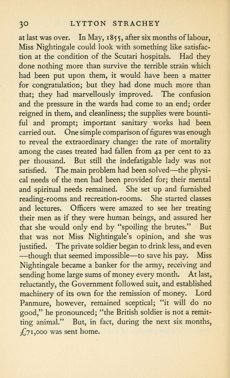 at last was over. In May, 1855, ^^ter six months of labour, Miss Nightingale could look with something like satisfac- tion at the condition of the Scutari hospitals. Had they done nothing more than survive the terrible strain which had been put upon them, it would have been a matter for congratulation; but they had done much more than that; they had marvellously improved. The confusion and the pressure in the wards had come to an end; order reigned in them, and cleanliness; the supplies were bounti- ful and prompt; important sanitary works had been carried out. One simple comparison of figures was enough to reveal the extraordinary change: the rate of mortality among the cases treated had fallen from 42 per cent to 22 per thousand. But still the indefatigable lady was not satisfied. The main problem had been solved—the physi- cal needs of the men had been provided for; their mental and spiritual needs remained. She set up and furnished reading-rooms and recreation-rooms. She started classes and lectures. Officers were amazed to see her treating their men as if they were human beings, and assured her that she would only end by spoiling the brutes. But that was not Miss Nightingale's opinion, and she was justified. The private soldier began to drink less, and even —though that seemed impossible—to save his pay. Miss Nightingale became a banker for the army, receiving and sending home large sums of money every month. At last, reluctantly, the Government followed suit, and established machinery of its own for the remission of money. Lord Panmure, however, remained sceptical; it will do no good, he pronounced; the British soldier is not a remit- ting animal. But, in fact, during the next six months, £71,000 was sent home.