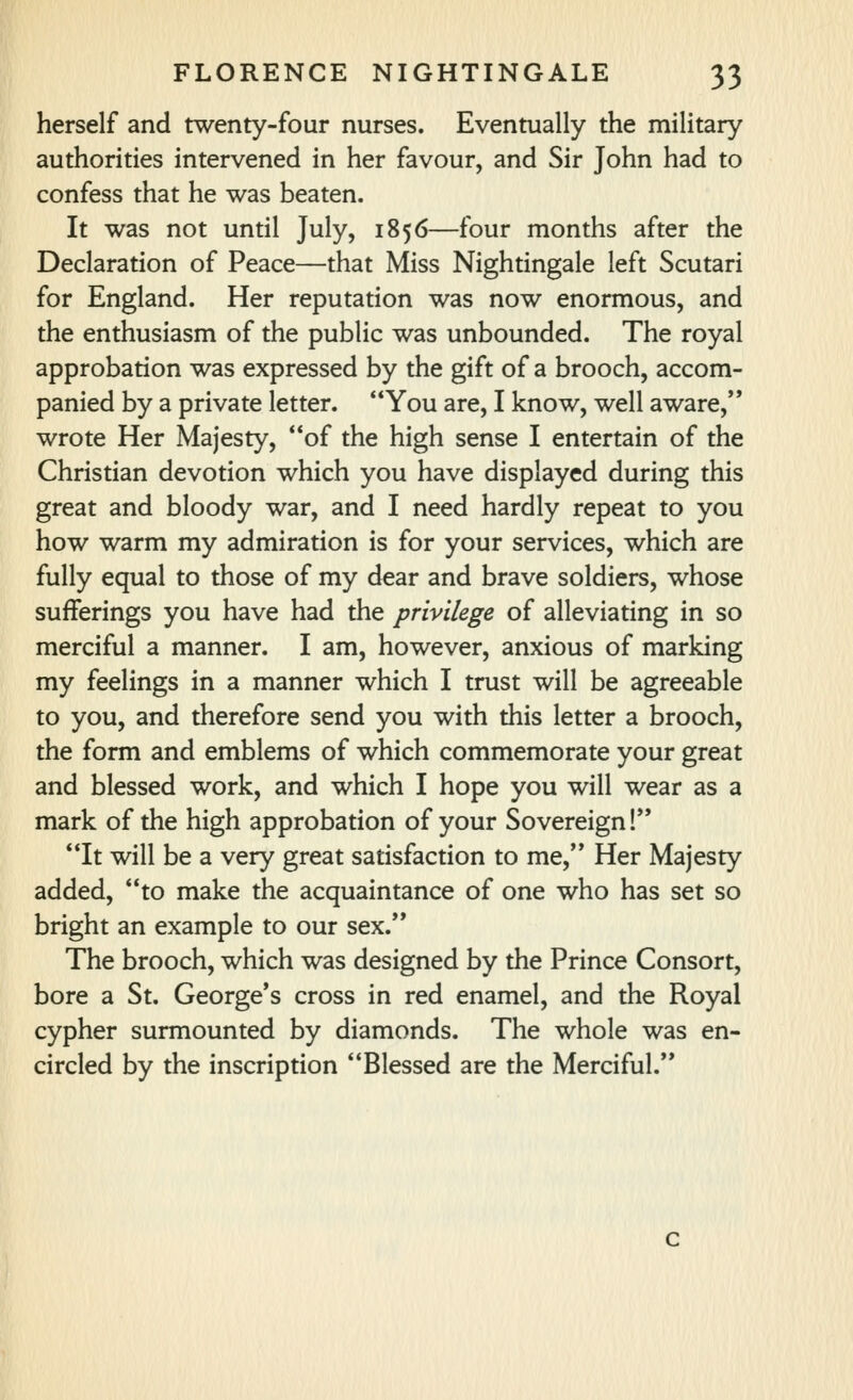 herself and twenty-four nurses. Eventually the military authorities intervened in her favour, and Sir John had to confess that he was beaten. It was not until July, 1856—four months after the Declaration of Peace—that Miss Nightingale left Scutari for England. Her reputation was now enormous, and the enthusiasm of the public was unbounded. The royal approbation was expressed by the gift of a brooch, accom- panied by a private letter. You are, I know, well aware,'* wrote Her Majesty, of the high sense I entertain of the Christian devotion which you have displayed during this great and bloody war, and I need hardly repeat to you how warm my admiration is for your services, which are fully equal to those of my dear and brave soldiers, whose sufferings you have had the privilege of alleviating in so merciful a manner. I am, however, anxious of marking my feelings in a manner which I trust will be agreeable to you, and therefore send you with this letter a brooch, the form and emblems of which commemorate your great and blessed work, and which I hope you will wear as a mark of the high approbation of your Sovereign! It will be a very great satisfaction to me, Her Majesty added, to make the acquaintance of one who has set so bright an example to our sex. The brooch, which was designed by the Prince Consort, bore a St. George's cross in red enamel, and the Royal cypher surmounted by diamonds. The whole was en- circled by the inscription Blessed are the Merciful.