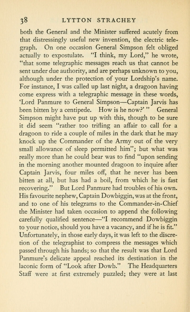 both the General and the Minister suffered acutely from that distressingly useful new invention, the electric tele- graph. On one occasion General Simpson felt obliged actually to expostulate. I think, my Lord, he wrote, that some telegraphic messages reach us that cannot be sent under due authority, and are perhaps unknown to you, although under the protection of your Lordship's name. For instance, I was called up last night, a dragoon having come express with a telegraphic message in these words, 'Lord Panmure to General Simpson—Captain Jarvis has been bitten by a centipede. How is he now?'  General Simpson might have put up with this, though to be sure it did seem rather too trifling an affair to call for a dragoon to ride a couple of miles in the dark that he may knock up the Commander of the Army out of the very small allowance of sleep permitted him; but what was really more than he could bear was to find upon sending in the morning another mounted dragoon to inquire after Captain Jarvis, four miles off, that he never has been bitten at all, but has had a boil, from which he is fast recovering. But Lord Panmure had troubles of his own. His favourite nephew. Captain Dowbiggin, was at the front, and to one of his telegrams to the Commander-in-Chief the Minister had taken occasion to append the following carefully qualified sentence—I recommend Dowbiggin to your notice, should you have a vacancy, and if he is fit. Unfortunately, in those early days, it was left to the discre- tion of the telegraphist to compress the messages which passed through his hands; so that the result was that Lord Panmure's delicate appeal reached its destination in the laconic form of Look after Dowb. The Headquarters Staff were at first extremely puzzled; they were at last