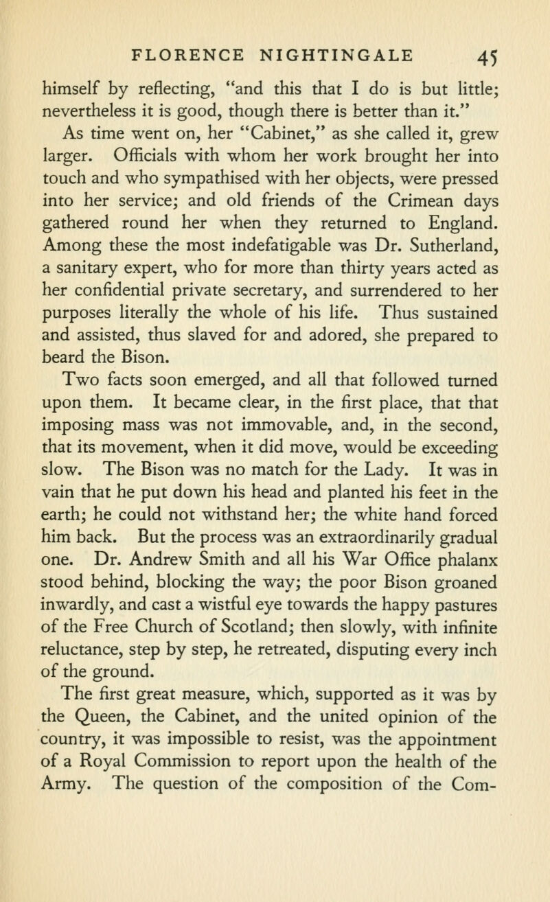 himself by reflecting, and this that I do is but little; nevertheless it is good, though there is better than it. As time went on, her Cabinet,** as she called it, grew larger. Officials with whom her work brought her into touch and who sympathised with her objects, were pressed into her service; and old friends of the Crimean days gathered round her when they returned to England. Among these the most indefatigable was Dr. Sutherland, a sanitary expert, who for more than thirty years acted as her confidential private secretary, and surrendered to her purposes literally the whole of his life. Thus sustained and assisted, thus slaved for and adored, she prepared to beard the Bison. Two facts soon emerged, and all that followed turned upon them. It became clear, in the first place, that that imposing mass was not immovable, and, in the second, that its movement, when it did move, would be exceeding slow. The Bison was no match for the Lady. It was in vain that he put down his head and planted his feet in the earth; he could not withstand her; the white hand forced him back. But the process was an extraordinarily gradual one. Dr. Andrew Smith and all his War Ofiice phalanx stood behind, blocking the way; the poor Bison groaned inwardly, and cast a wistful eye towards the happy pastures of the Free Church of Scotland; then slowly, with infinite reluctance, step by step, he retreated, disputing every inch of the ground. The first great measure, which, supported as it was by the Queen, the Cabinet, and the united opinion of the country, it was impossible to resist, was the appointment of a Royal Commission to report upon the health of the Army. The question of the composition of the Com-