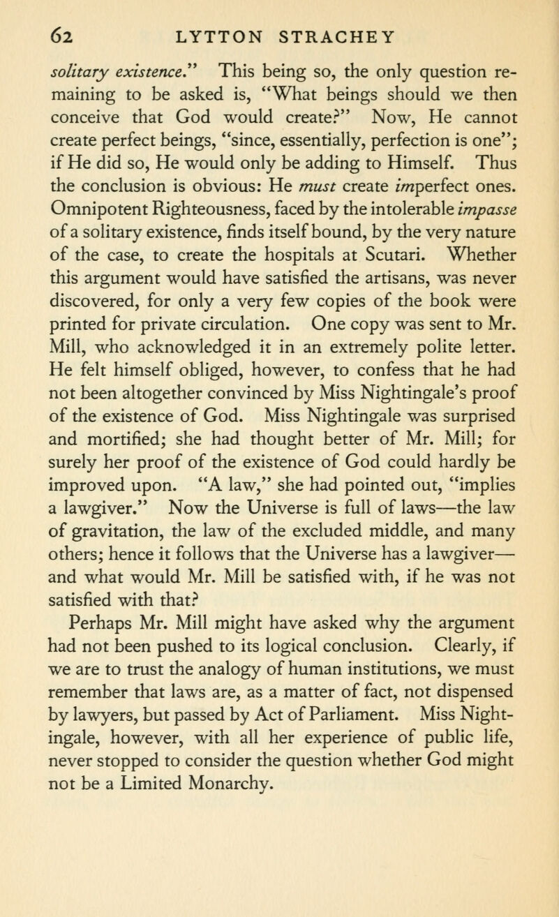 solitary existence.''^ This being so, the only question re- maining to be asked is, What beings should we then conceive that God would create? Now, He cannot create perfect beings, since, essentially, perfection is one; if He did so, He would only be adding to Himself. Thus the conclusion is obvious: He must create imperfect ones. Omnipotent Righteousness, faced by the intolerable impasse of a solitary existence, finds itself bound, by the very nature of the case, to create the hospitals at Scutari. Whether this argument would have satisfied the artisans, was never discovered, for only a very few copies of the book were printed for private circulation. One copy was sent to Mr. Mill, who acknowledged it in an extremely polite letter. He felt himself obliged, however, to confess that he had not been altogether convinced by Miss Nightingale's proof of the existence of God. Miss Nightingale was surprised and mortified; she had thought better of Mr. Mill; for surely her proof of the existence of God could hardly be improved upon. A law, she had pointed out, implies a lawgiver. Now the Universe is full of laws—the law of gravitation, the law of the excluded middle, and many others; hence it follows that the Universe has a lawgiver— and what would Mr. Mill be satisfied with, if he was not satisfied with that.'^ Perhaps Mr. Mill might have asked why the argument had not been pushed to its logical conclusion. Clearly, if we are to trust the analogy of human institutions, we must remember that laws are, as a matter of fact, not dispensed by lawyers, but passed by Act of Parliament. Miss Night- ingale, however, with all her experience of public life, never stopped to consider the question whether God might not be a Limited Monarchy.