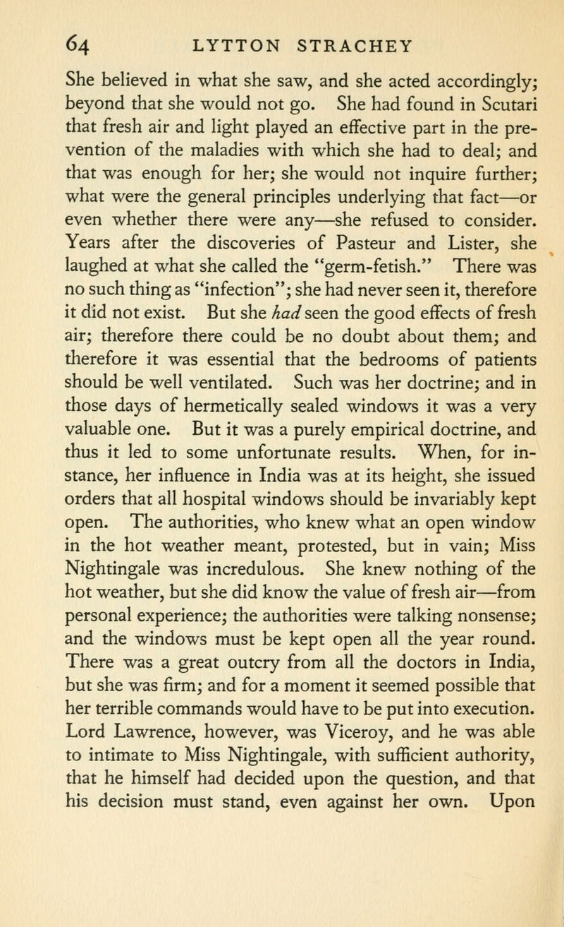 She believed in what she saw, and she acted accordingly; beyond that she would not go. She had found in Scutari that fresh air and light played an effective part in the pre- vention of the maladies with which she had to deal; and that was enough for her; she would not inquire further; what were the general principles underlying that fact—or even whether there were any—she refused to consider. Years after the discoveries of Pasteur and Lister, she laughed at what she called the germ-fetish. There was no such thing as infection; she had never seen it, therefore it did not exist. But she had seen the good effects of fresh air; therefore there could be no doubt about them; and therefore it was essential that the bedrooms of patients should be well ventilated. Such was her doctrine; and in those days of hermetically sealed windows it was a very valuable one. But it was a purely empirical doctrine, and thus it led to some unfortunate results. When, for in- stance, her influence in India was at its height, she issued orders that all hospital windows should be invariably kept open. The authorities, who knew what an open window in the hot weather meant, protested, but in vain; Miss Nightingale was incredulous. She knew nothing of the hot weather, but she did know the value of fresh air—from personal experience; the authorities were talking nonsense; and the windows must be kept open all the year round. There was a great outcry from all the doctors in India, but she was firm; and for a moment it seemed possible that her terrible commands would have to be put into execution. Lord Lawrence, however, was Viceroy, and he was able to intimate to Miss Nightingale, with sufficient authority, that he himself had decided upon the question, and that his decision must stand, even against her own. Upon