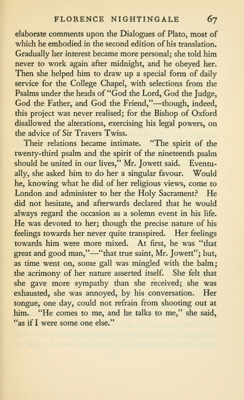 elaborate comments upon the Dialogues of Plato, most of which he embodied in the second edition of his translation. Gradually her interest became more personal; she told him never to work again after midnight, and he obeyed her. Then she helped him to draw up a special form of daily service for the College Chapel, with selections from the Psalms under the heads of God the Lord, God the Judge, God the Father, and God the Friend,—though, indeed, this project was never realised; for the Bishop of Oxford disallowed the alterations, exercising his legal powers, on the advice of Sir Travers Twiss. Their relations became intimate. The spirit of the twenty-third psalm and the spirit of the nineteenth psalm should be united in our lives, Mr. Jowett said. Eventu- ally, she asked him to do her a singular favour. Would he, knowing what he did of her religious views, come to London and administer to her the Holy Sacrament? He did not hesitate, and afterwards declared that he would always regard the occasion as a solemn event in his life. He was devoted to her; though the precise nature of his feelings towards her never quite transpired. Her feelings towards him were more mixed. At first, he was that great and good man,—that true saint, Mr. Jowett; but, as time went on, some gall was mingled with the balm; the acrimony of her nature asserted itself. She felt that she gave more sympathy than she received; she was exhausted, she was annoyed, by his conversation. Her tongue, one day, could not refrain from shooting out at him. He comes to me, and he talks to me, she said, as if I were some one else,