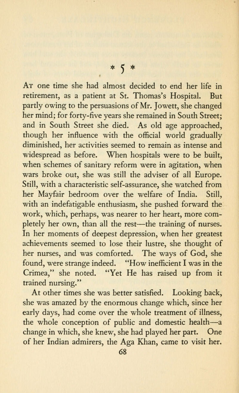 At one time she had almost decided to end her life in retirement, as a patient at St. Thomas's Hospital. But pardy owing to the persuasions of Mr. Jowett, she changed her mind; for forty-five years she remained in South Street; and in South Street she died. As old age approached, though her influence with the official world gradually diminished, her activities seemed to remain as intense and widespread as before. When hospitals were to be built, when schemes of sanitary reform were in agitation, when wars broke out, she was still the adviser of all Europe. Still, with a characteristic self-assurance, she watched from her Mayfair bedroom over the welfare of India. Still, with an indefatigable enthusiasm, she pushed forward the work, which, perhaps, was nearer to her heart, more com- pletely her own, than all the rest—the training of nurses. In her moments of deepest depression, when her greatest achievements seemed to lose their lustre, she thought of her nurses, and was comforted. The ways of God, she found, were strange indeed. '*How inefficient I was in the Crimea, she noted. '*Yet He has raised up from it trained nursing.** At other times she was better satisfied. Looking back, she was amazed by the enormous change which, since her early days, had come over the whole treatment of illness, the whole conception of public and domestic health—a change in which, she knew, she had played her part. One of her Indian admirers, the Aga Khan, came to visit her.