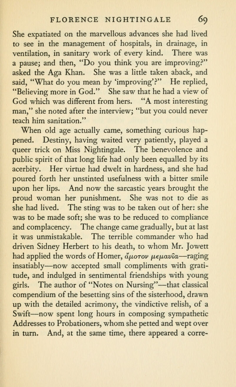 She expatiated on the marvellous advances she had lived to see in the management of hospitals, in drainage, in ventilation, in sanitary work of every kind. There was a pause; and then, *'Do you think you are improving? asked the Aga Khan. She was a little taken aback, and said, What do you mean by 'improving'? He replied, Believing more in God. She saw that he had a view of God which was different from hers. A most interesting man, she noted after the interview; but you could never teach him sanitation. When old age actually came, something curious hap- pened. Destiny, having waited very patiently, played a queer trick on Miss Nightingale. The benevolence and public spirit of that long life had only been equalled by its acerbity. Her virtue had dwelt in hardness, and she had poured forth her unstinted usefulness with a bitter smile upon her lips. And now the sarcastic years brought the proud woman her punishment. She was not to die as she had lived. The sting was to be taken out of her: she was to be made soft; she was to be reduced to compliance and complacency. The change came gradually, but at last it was unmistakable. The terrible commander who had driven Sidney Herbert to his death, to whom Mr. Jowett had applied the words of Homer, dfiorov ficfiavXa—raging insatiably—now accepted small compliments with grati- tude, and indulged in sentimental friendships with young girls. The author of Notes on Nursing—that classical compendium of the besetting sins of the sisterhood, drawn up with the detailed acrimony, the vindictive relish, of a Swift—now spent long hours in composing sympathetic Addresses to Probationers, whom she petted and wept over in turn. And, at the same time, there appeared a corre-