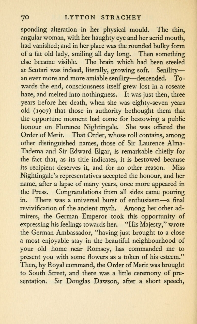 spending alteration in her physical mould. The thin, angular woman, with her haughty eye and her acrid mouth, had vanished; and in her place was the rounded bulky form of a fat old lady, smiling all day long. Then something else became visible. The brain which had been steeled at Scutari was indeed, literally, growing soft. Senility— an ever more and more amiable senility—descended. To- wards the end, consciousness itself grew lost in a roseate haze, and melted into nothingness. It was just then, three years before her death, when she was eighty-seven years old (1907) that those in authority bethought them that the opportune moment had come for bestowing a public honour on Florence Nightingale. She was offered the Order of Merit. That Order, whose roll contains, among other distinguished names, those of Sir Laurence Alma- Tadema and Sir Edward Elgar, is remarkable chiefly for the fact that, as its title indicates, it is bestowed because its recipient deserves it, and for no other reason. Miss Nightingale's representatives accepted the honour, and her name, after a lapse of many years, once more appeared in the Press. Congratulations from all sides came pouring in. There was a universal burst of enthusiasm—a final revivification of the ancient myth. Among her other ad- mirers, the German Emperor took this opportunity of expressing his feelings towards her. His Majesty, wrote the German Ambassador, having just brought to a close a most enjoyable stay in the beautiful neighbourhood of your old home near Romsey, has commanded me to present you with some flowers as a token of his esteem. Then, by Royal command, the Order of Merit was brought to South Street, and there was a little ceremony of pre- sentation. Sir Douglas Dawson, after a short speech.