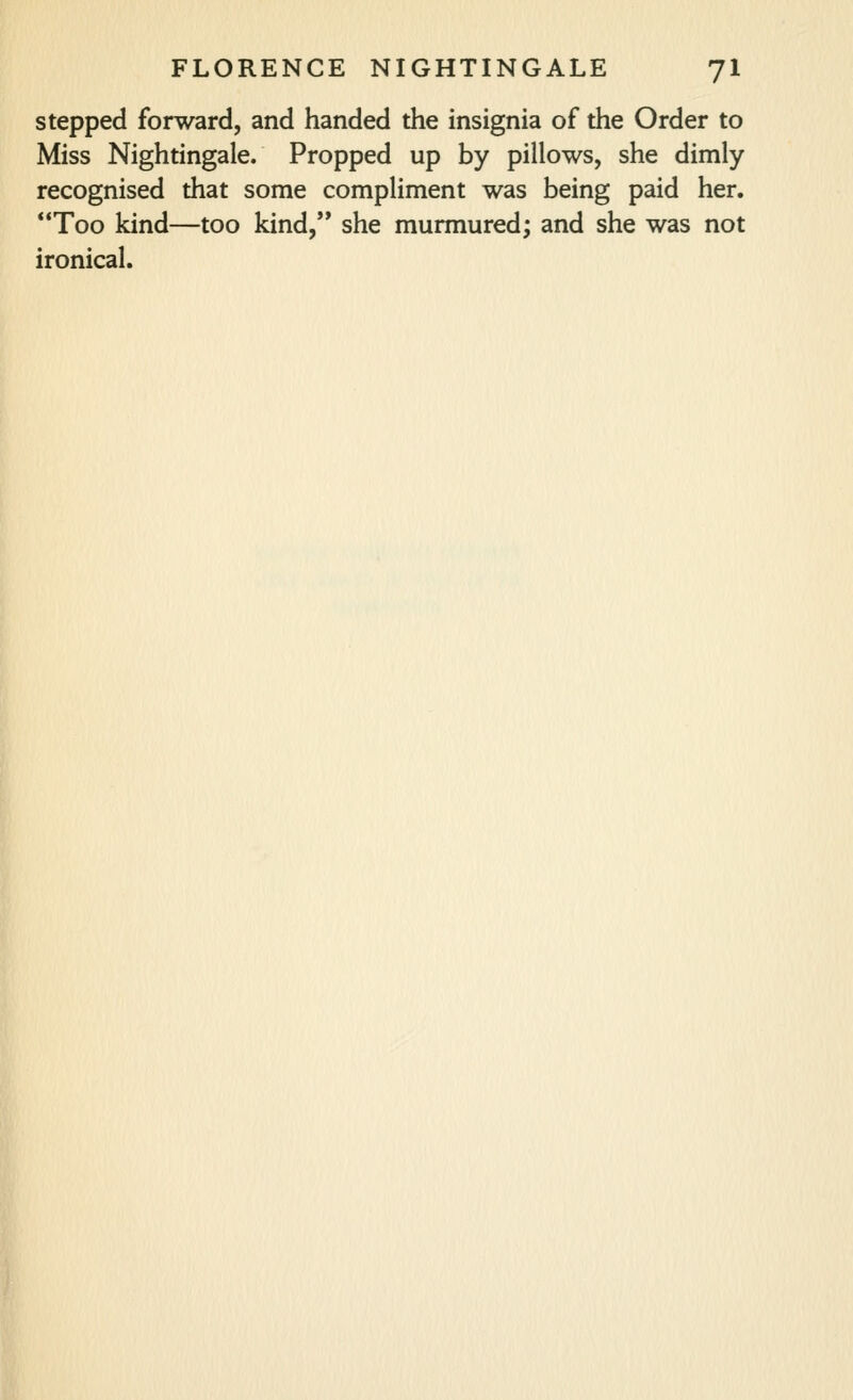 stepped forward, and handed the insignia of the Order to Miss Nightingale. Propped up by pillows, she dimly recognised that some compliment was being paid her. Too kind—too kind, she murmured; and she was not ironical.