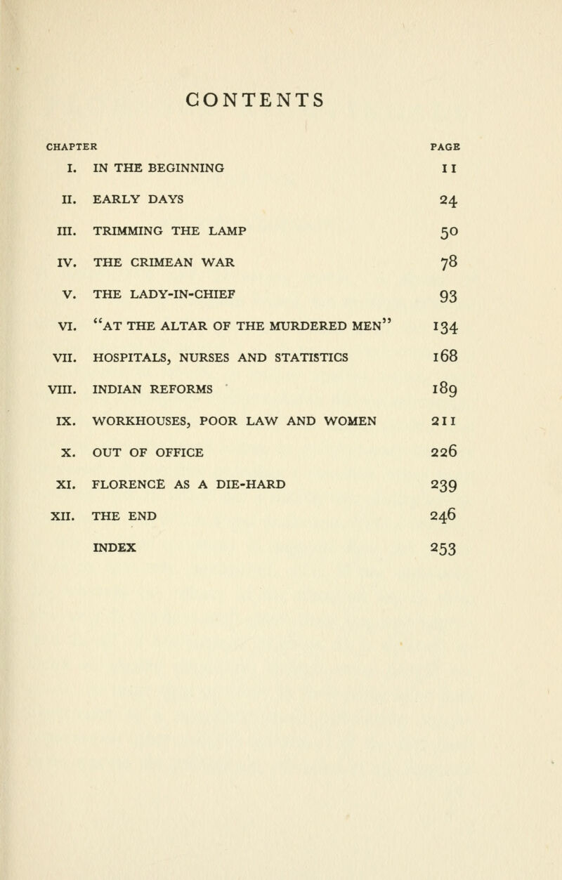 CONTENTS CHAPTER PAGE I. IN THE BEGINNING 11 II. EARLY DAYS 24 III. TRIMMING THE LAMP 50 IV. THE CRIMEAN WAR 78 V. THE LADY-IN-CHIEF 93 VI. *'at THE ALTAR OF THE MURDERED men 134 VII. HOSPITALS, NURSES AND STATISTICS 168 VIII. INDIAN REFORMS 189 IX. WORKHOUSES, POOR LAW AND WOMEN 211 X. OUT OF OFFICE 226 XI. FLORENCE AS A DIE-HARD 239 XII. THE END 246 INDEX 253