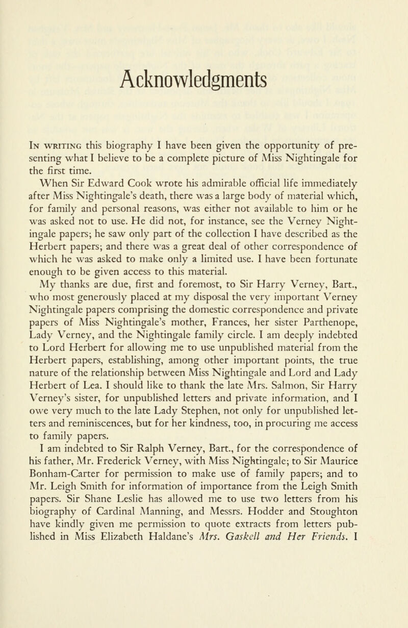 Acknowledgments In writing this biography I have been given the opportunity of pre- senting what I believe to be a complete picture of Miss Nightingale for the first time. When Sir Edward Cook wrote his admirable official life immediately after Miss Nightingale's death, there was a large body of material which, for family and personal reasons, was either not available to him or he was asked not to use. He did not, for instance, see the Verney Night- ingale papers; he saw only part of the collection I have described as the Herbert papers; and there was a great deal of other correspondence of which he was asked to make only a limited use. I have been fortunate enough to be given access to this material. My thanks are due, first and foremost, to Sir Harry Verney, Bart., who most generously placed at my disposal the very important Verney Nightingale papers comprising the domestic correspondence and private papers of Aliss Nightingale's mother, Frances, her sister Parthenope, Lady Verney, and the Nightingale family circle. I am deeply indebted to Lord Herbert for allowing me to use unpublished material from the Herbert papers, establishing, among other important points, the true nature of the relationship between Miss Nightingale and Lord and Lady Herbert of Lea. I should like to thank the late Mrs. Salmon, Sir Harry Verney's sister, for unpublished letters and private information, and I owe very much to the late Lady Stephen, not only for unpublished let- ters and reminiscences, but for her kindness, too, in procuring me access to family papers. I am indebted to Sir Ralph Verney, Bart., for the correspondence of his father, Mr. Frederick Verney, with Miss Nightingale; to Sir Maurice Bonham-Carter for permission to make use of family papers; and to Mr. Leigh Smith for information of importance from the Leigh Smith papers. Sir Shane Leslie has allowed me to use two letters from his biography of Cardinal Manning, and Messrs. Hodder and Stoughton have kindly given me permission to quote extracts from letters pub- lished in Miss Elizabeth Haldane's Mrs. Gaskell a?id Her Friends. I