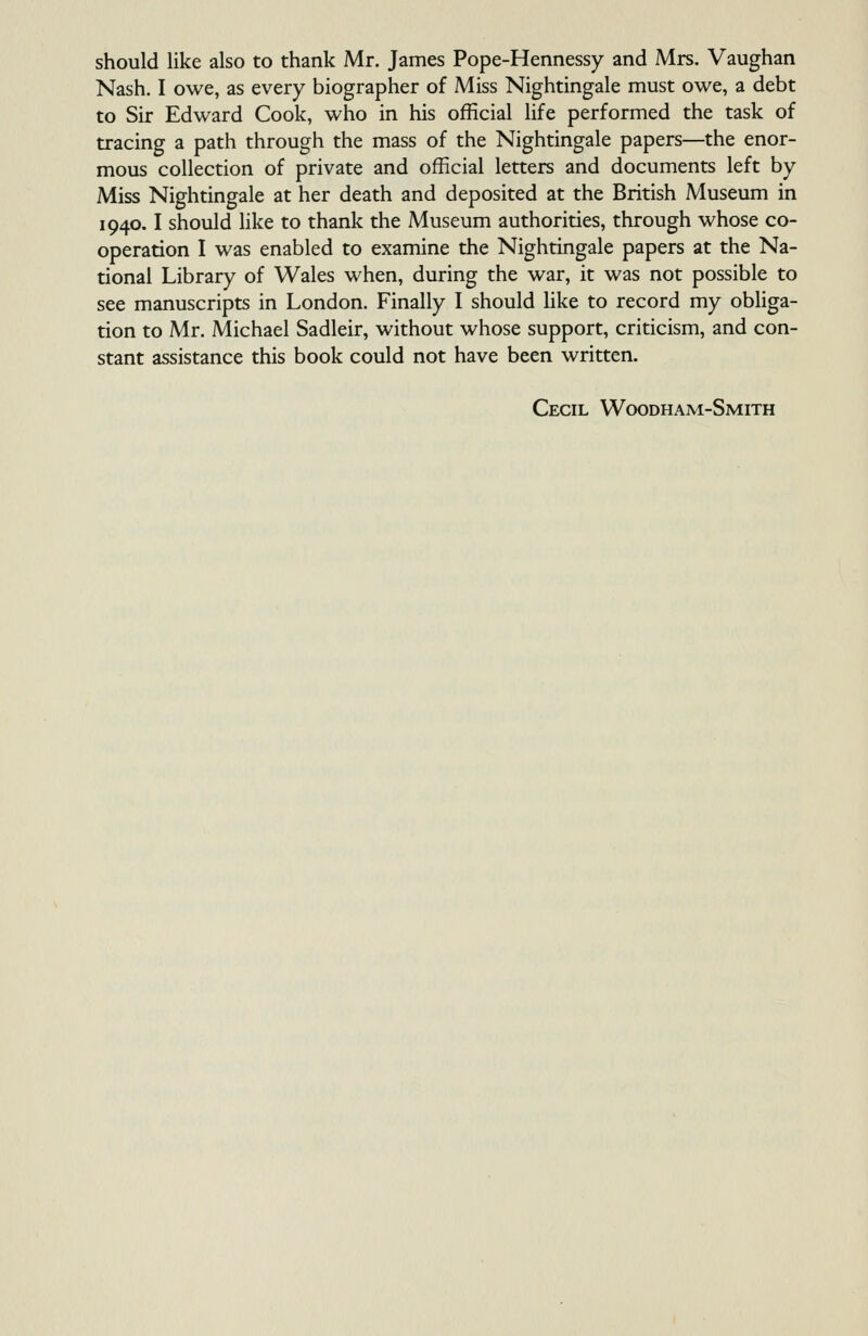 should like also to thank Mr. James Pope-Hennessy and Mrs. Vaughan Nash. I owe, as every biographer of Miss Nightingale must owe, a debt to Sir Edward Cook, who in his official life performed the task of tracing a path through the mass of the Nightingale papers—the enor- mous collection of private and official letters and documents left by Miss Nightingale at her death and deposited at the British Museum in 1940.1 should Hke to thank the Museum authorities, through whose co- operation I was enabled to examine the Nightingale papers at the Na- tional Library of Wales when, during the war, it was not possible to see manuscripts in London. Finally I should like to record my obliga- tion to Mr. Michael Sadleir, without whose support, criticism, and con- stant assistance this book could not have been written. Cecil Woodham-Smith