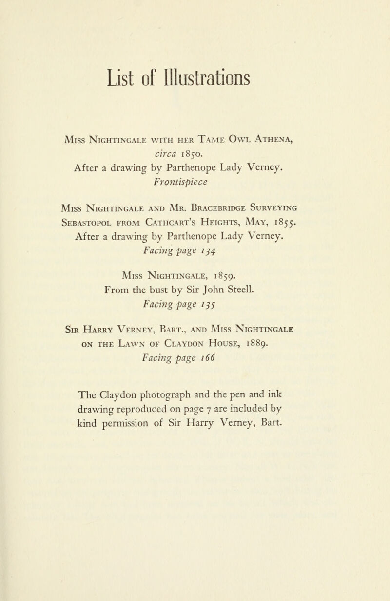 List of Illustrations Miss Nightingale with her Tame Owl Athena, circa 1850. After a drawing by Parthenope Lady Verney. Frontispiece Miss Nightingale and Mr. Bracebridge Surveying Sebastopol from Cathcart's Heights, May, 1855. After a drawing by Parthenope Lady Verney. Facing page 1^4. Miss Nightingale, 1859. From the bust by Sir John Steell. Facifig page 13s Sir Harry Verney, Bart., and Miss Nightingale on the Lawn of Claydon House, 1889. Facing page 166 The Claydon photograph and the pen and ink drawing reproduced on page 7 are included by kind permission of Sir Harry Verney, Bart.