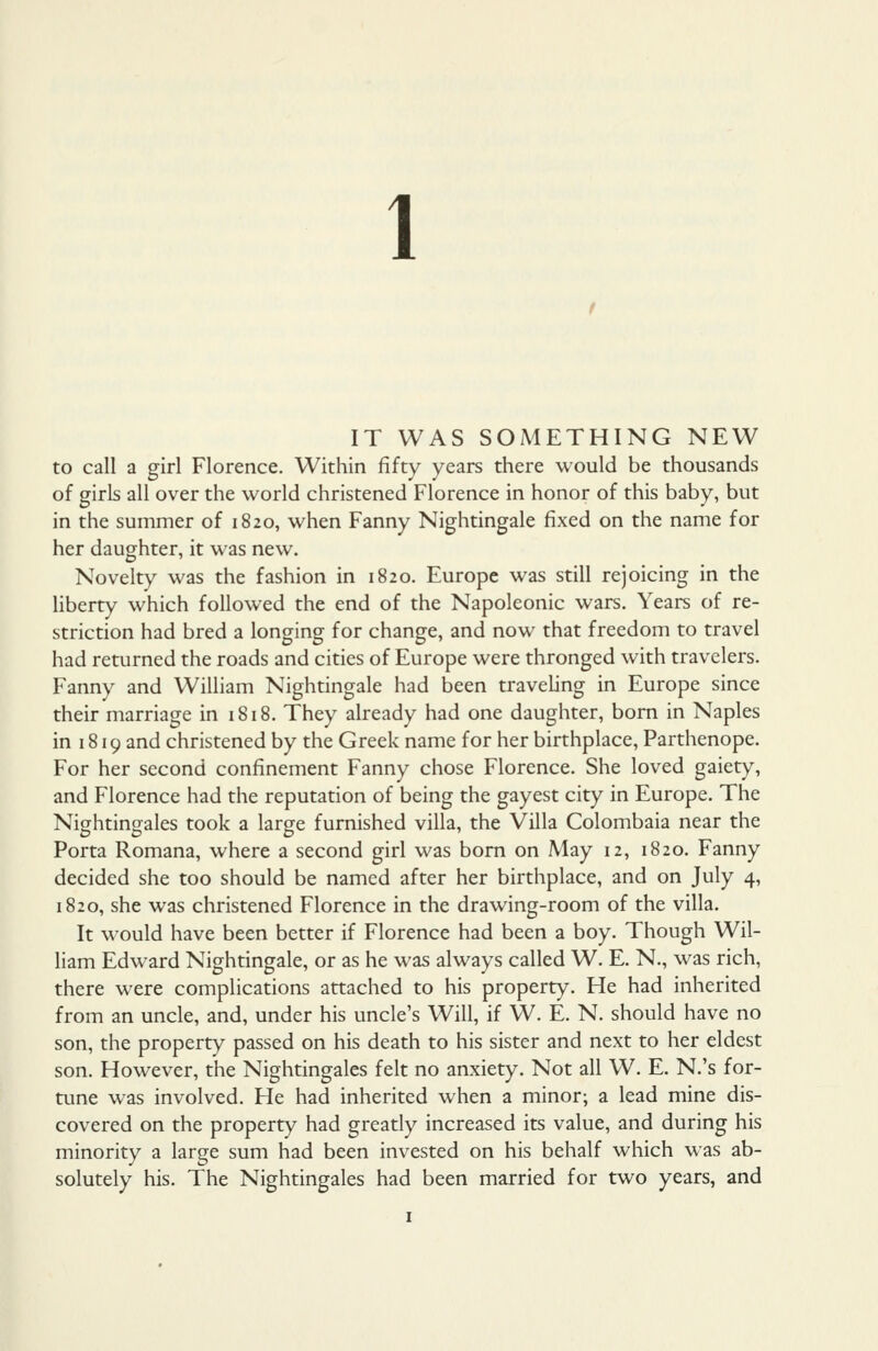 IT WAS SOMETHING NEW to call a girl Florence. Within fifty years there would be thousands of girls all over the world christened Florence in honor of this baby, but in the summer of 1820, when Fanny Nightingale fixed on the name for her daughter, it was new. Novelty was the fashion in 1820. Europe was still rejoicing in the liberty which followed the end of the Napoleonic wars. Years of re- striction had bred a longing for change, and now that freedom to travel had returned the roads and cities of Europe were thronged with travelers. Fanny and William Nightingale had been traveling in Europe since their marriage in 1818. They already had one daughter, bom in Naples in 1819 and christened by the Greek name for her birthplace, Parthenope. For her second confinement Fanny chose Florence. She loved gaiety, and Florence had the reputation of being the gayest city in Europe. The Nightingales took a large furnished villa, the Villa Colombaia near the Porta Romana, where a second girl was bom on May 12, 1820. Fanny decided she too should be named after her birthplace, and on July 4, 1820, she was christened Florence in the drawing-room of the villa. It would have been better if Florence had been a boy. Though Wil- liam Edward Nightingale, or as he was always called W. E. N., was rich, there were complications attached to his property. He had inherited from an uncle, and, under his uncle's Will, if W. E. N. should have no son, the property passed on his death to his sister and next to her eldest son. However, the Nightingales felt no anxiety. Not all W. E. N.'s for- tune was involved. He had inherited when a minor; a lead mine dis- covered on the property had greatly increased its value, and during his minority a large sum had been invested on his behalf which was ab- solutely his. The Nightingales had been married for two years, and