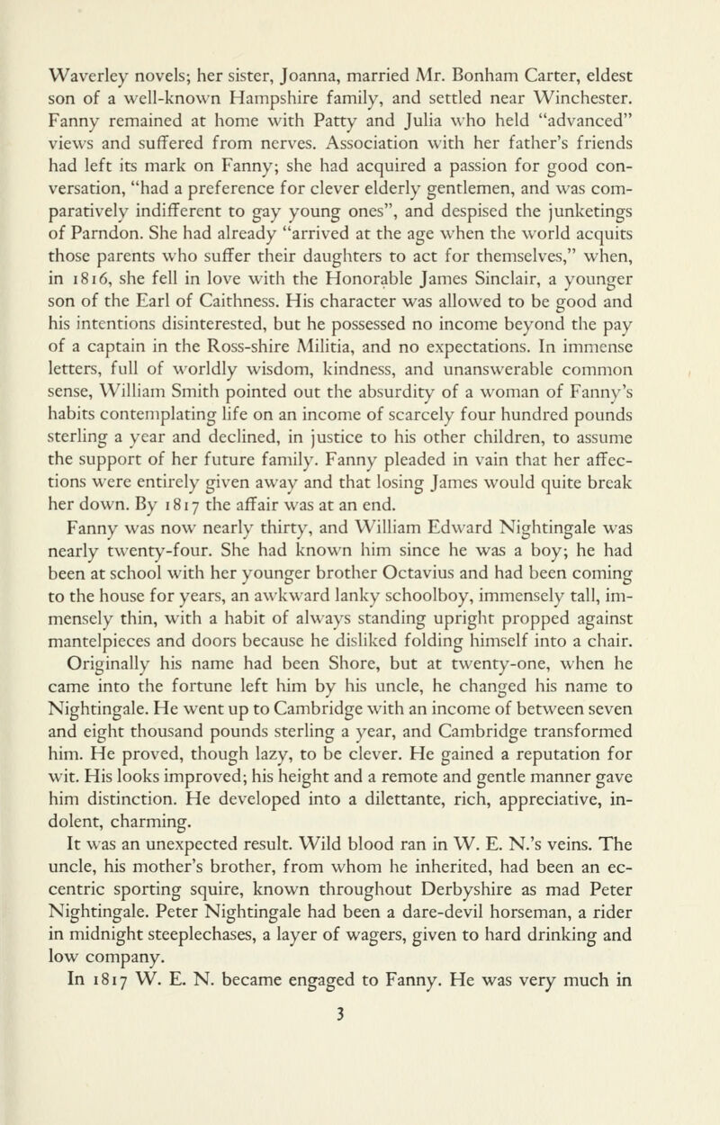 Waverley novels; her sister, Joanna, married Mr. Bonham Carter, eldest son of a well-known Hampshire family, and settled near Winchester. Fanny remained at home with Patty and Julia who held advanced views and suffered from nerves. Association with her father's friends had left its mark on Fanny; she had acquired a passion for good con- versation, had a preference for clever elderly gentlemen, and was com- paratively indifferent to gay young ones, and despised the junketings of Parndon. She had already arrived at the age when the world acquits those parents who suffer their daughters to act for themselves, when, in 1816, she fell in love with the Honorable James Sinclair, a younger son of the Earl of Caithness. His character was allowed to be good and his intentions disinterested, but he possessed no income beyond the pay of a captain in the Ross-shire Militia, and no expectations. In immense letters, full of worldly wisdom, kindness, and unanswerable common sense, William Smith pointed out the absurdity of a woman of Fanny's habits contemplating life on an income of scarcely four hundred pounds sterling a year and declined, in justice to his other children, to assume the support of her future family. Fanny pleaded in vain that her affec- tions were entirely given away and that losing James would quite break her down. By 1817 the affair was at an end. Fanny was now nearly thirty, and William Edward Nightingale was nearly twenty-four. She had known him since he was a boy; he had been at school with her younger brother Octavius and had been coming to the house for years, an awkward lanky schoolboy, immensely tall, im- mensely thin, with a habit of always standing upright propped against mantelpieces and doors because he disliked folding himself into a chair. Originally his name had been Shore, but at twenty-one, when he came into the fortune left him by his uncle, he changed his name to Nightingale. He went up to Cambridge with an income of between seven and eight thousand pounds sterling a year, and Cambridge transformed him. He proved, though lazy, to be clever. He gained a reputation for wit. His looks improved; his height and a remote and gentle manner gave him distinction. He developed into a dilettante, rich, appreciative, in- dolent, charming. It was an unexpected result. Wild blood ran in W. E. N.'s veins. The uncle, his mother's brother, from whom he inherited, had been an ec- centric sporting squire, known throughout Derbyshire as mad Peter Nightingale. Peter Nightingale had been a dare-devil horseman, a rider in midnight steeplechases, a layer of wagers, given to hard drinking and low company. In 1817 W. E. N. became engaged to Fanny. He was very much in