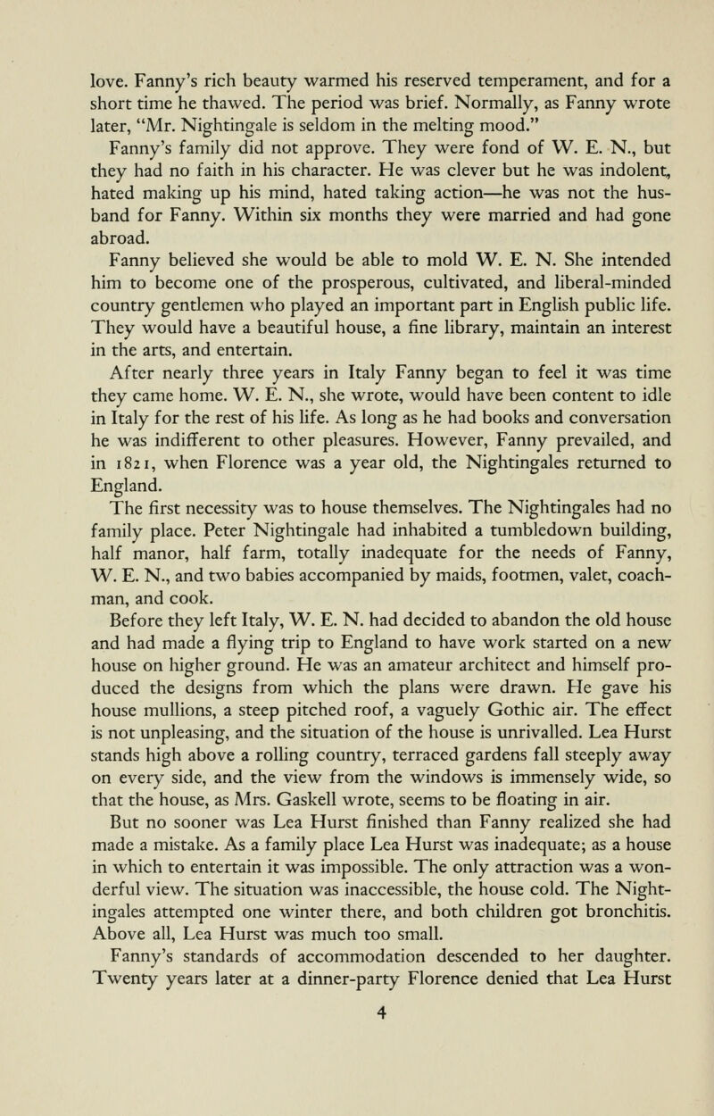 love. Fanny's rich beauty warmed his reserved temperament, and for a short time he thawed. The period was brief. Normally, as Fanny wrote later, Mr. Nightingale is seldom in the melting mood. Fanny's family did not approve. They were fond of W. E. N., but they had no faith in his character. He was clever but he was indolent, hated making up his mind, hated taking action—he was not the hus- band for Fanny. Within six months they were married and had gone abroad. Fanny believed she would be able to mold W. E. N. She intended him to become one of the prosperous, cultivated, and liberal-minded country gentlemen who played an important part in English public life. They would have a beautiful house, a fine library, maintain an interest in the arts, and entertain. After nearly three years in Italy Fanny began to feel it was time they came home. W. E. N., she wrote, would have been content to idle in Italy for the rest of his life. As long as he had books and conversation he was indifferent to other pleasures. However, Fanny prevailed, and in 1821, when Florence was a year old, the Nightingales returned to England. The first necessity was to house themselves. The Nightingales had no family place. Peter Nightingale had inhabited a tumbledown building, half manor, half farm, totally inadequate for the needs of Fanny, W. E. N., and two babies accompanied by maids, footmen, valet, coach- man, and cook. Before they left Italy, W. E. N. had decided to abandon the old house and had made a flying trip to England to have work started on a new house on higher ground. He was an amateur architect and himself pro- duced the designs from which the plans were drawn. He gave his house mullions, a steep pitched roof, a vaguely Gothic air. The effect is not unpleasing, and the situation of the house is unrivalled. Lea Hurst stands high above a rolling country, terraced gardens fall steeply away on every side, and the view from the windows is immensely wide, so that the house, as Mrs. Gaskell wrote, seems to be floating in air. But no sooner was Lea Hurst finished than Fanny realized she had made a mistake. As a family place Lea Hurst was inadequate; as a house in which to entertain it was impossible. The only attraction was a won- derful view. The situation was inaccessible, the house cold. The Night- ingales attempted one winter there, and both children got bronchitis. Above all. Lea Hurst was much too small. Fanny's standards of accommodation descended to her daughter. Twenty years later at a dinner-party Florence denied that Lea Hurst