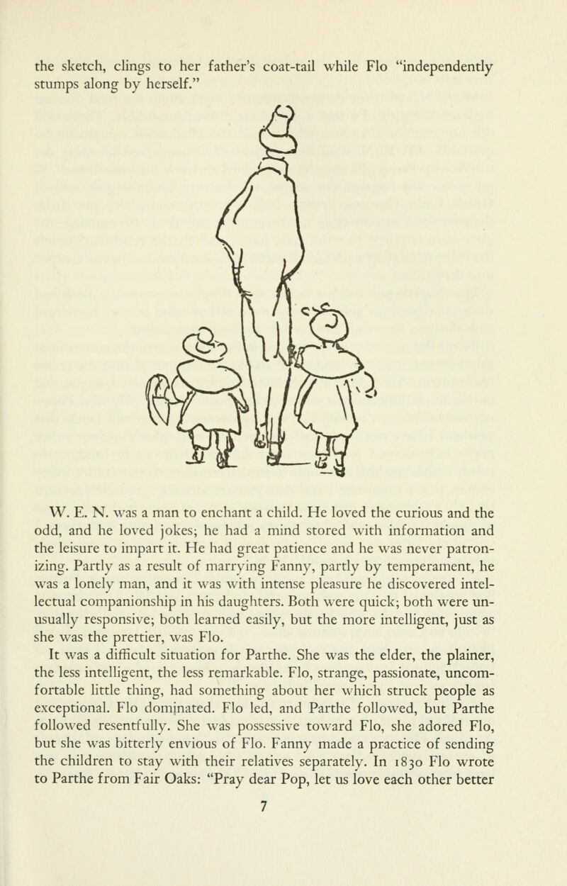 the sketch, clings to her father's coat-tail while Flo independently stumps along by herself. W. E. N. was a man to enchant a child. He loved the curious and the odd, and he loved jokes; he had a mind stored with information and the leisure to impart it. He had great patience and he was never patron- izing. Partly as a result of marrying Fanny, partly by temperament, he was a lonely man, and it was with intense pleasure he discovered intel- lectual companionship in his daughters. Both were quick; both were un- usually responsive; both learned easily, but the more intelligent, just as she was the prettier, was Flo. It was a difficult situation for Parthe. She was the elder, the plainer, the less intelligent, the less remarkable. Flo, strange, passionate, uncom- fortable little thing, had something about her which struck people as exceptional. Flo dominated. Flo led, and Parthe followed, but Parthe followed resentfully. She was possessive toward Flo, she adored Flo, but she was bitterly envious of Flo. Fanny made a practice of sending the children to stay with their relatives separately. In 1830 Flo wrote to Parthe from Fair Oaks: Pray dear Pop, let us love each other better