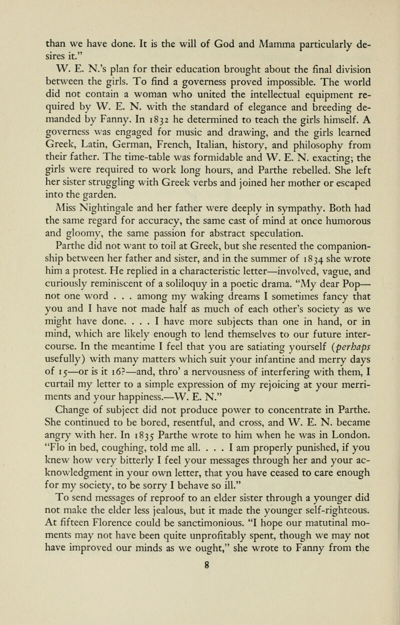 than we have done. It is the will of God and Mamma particularly de- sires it. W. E. N.'s plan for their education brought about the final division between the girls. To find a governess proved impossible. The world did not contain a woman who united the intellectual equipment re- quired by W. E. N. with the standard of elegance and breeding de- manded by Fanny. In 1832 he determined to teach the girls himself. A governess was engaged for music and drawing, and the girls learned Greek, Latin, German, French, Italian, history, and philosophy from their father. The time-table was formidable and W. E. N. exacting; the girls were required to work long hours, and Parthe rebelled. She left her sister struggling with Greek verbs and joined her mother or escaped into the garden. Miss Nightingale and her father were deeply in sympathy. Both had the same regard for accuracy, the same cast of mind at once humorous and gloomy, the same passion for abstract speculation. Parthe did not want to toil at Greek, but she resented the companion- ship between her father and sister, and in the summer of 1834 she wrote him a protest. He replied in a characteristic letter—involved, vague, and curiously reminiscent of a soliloquy in a poetic drama. My dear Pop— not one word . . . among my waking dreams I sometimes fancy that you and I have not made half as much of each other's society as we might have done. ... I have more subjects than one in hand, or in mind, which are likely enough to lend themselves to our future inter- course. In the meantime I feel that you are satiating yourself (perhaps usefully) with many matters which suit your infantine and merry days of 15—or is it 16?—and, thro' a nervousness of interfering with them, I curtail my letter to a simple expression of my rejoicing at your merri- ments and your happiness.—W. E. N. Change of subject did not produce power to concentrate in Parthe. She continued to be bored, resentful, and cross, and W. E. N. became angry with her. In 1835 Parthe wrote to him when he Avas in London. Flo in bed, coughing, told me all. ... I am properly punished, if you knew how very bitterly I feel your messages through her and your ac- knowledgment in your own letter, that you have ceased to care enough for my society, to be sorry I behave so ill. To send messages of reproof to an elder sister through a younger did not make the elder less jealous, but it made the younger self-righteous. At fifteen Florence could be sanctimonious. I hope our matutinal mo- ments may not have been quite unprofitably spent, though we may not have improved our minds as we ought, she wrote to Fanny from the