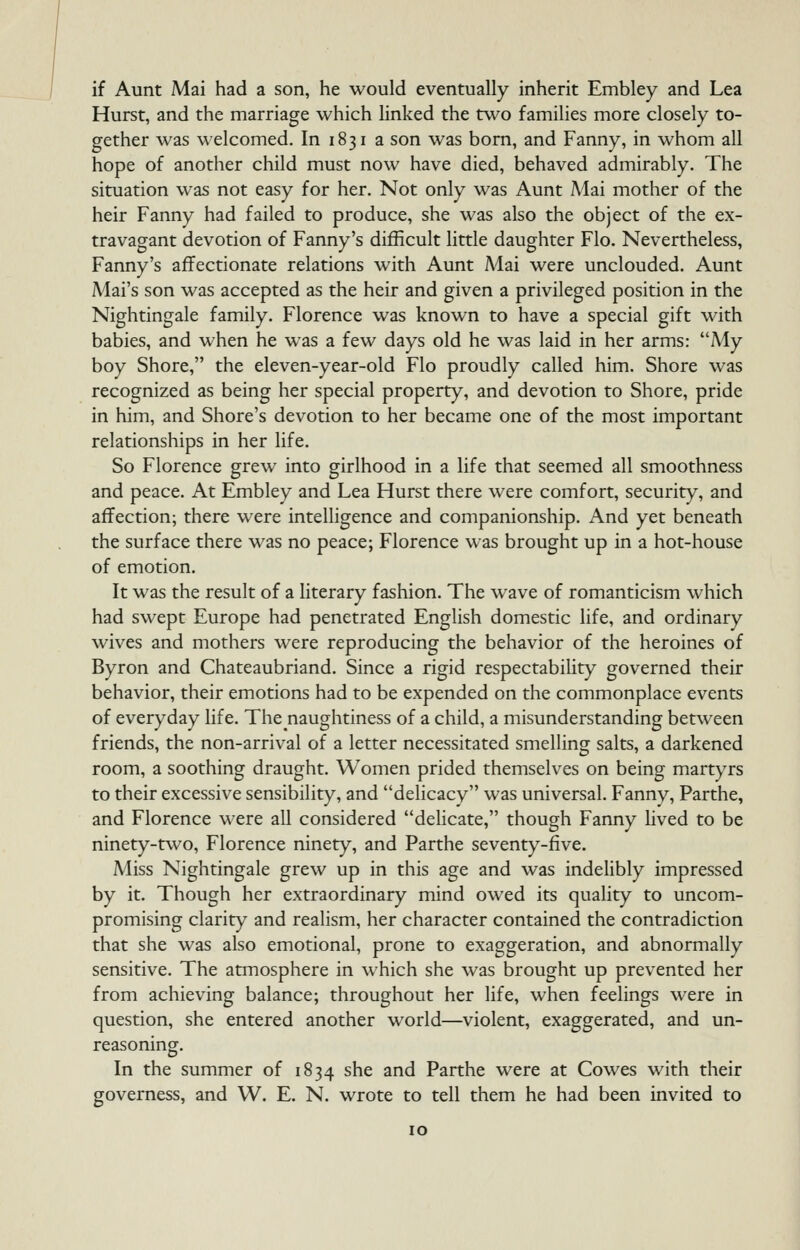 if Aunt Mai had a son, he would eventually inherit Embley and Lea Hurst, and the marriage which linked the two families more closely to- gether was welcomed. In 1831 a son was bom, and Fanny, in whom all hope of another child must now have died, behaved admirably. The situation was not easy for her. Not only was Aunt Mai mother of the heir Fanny had failed to produce, she was also the object of the ex- travagant devotion of Fanny's difficult little daughter Flo. Nevertheless, Fanny's affectionate relations with Aunt Mai were unclouded. Aunt Mai's son was accepted as the heir and given a privileged position in the Nightingale family. Florence was known to have a special gift with babies, and when he was a few days old he was laid in her arms: My boy Shore, the eleven-year-old Flo proudly called him. Shore was recognized as being her special property, and devotion to Shore, pride in him, and Shore's devotion to her became one of the most important relationships in her life. So Florence grew into girlhood in a life that seemed all smoothness and peace. At Embley and Lea Hurst there were comfort, security, and affection; there were intelligence and companionship. And yet beneath the surface there was no peace; Florence was brought up in a hot-house of emotion. It was the result of a literary fashion. The wave of romanticism which had swept Europe had penetrated English domestic life, and ordinary wives and mothers were reproducing the behavior of the heroines of Byron and Chateaubriand. Since a rigid respectability governed their behavior, their emotions had to be expended on the commonplace events of everyday life. Thenaughtiness of a child, a misunderstanding between friends, the non-arrival of a letter necessitated smelling salts, a darkened room, a soothing draught. Women prided themselves on being martyrs to their excessive sensibility, and delicacy was universal. Fanny, Parthe, and Florence were all considered delicate, though Fanny lived to be ninety-two, Florence ninety, and Parthe seventy-five. Miss Nightingale grew up in this age and was indelibly impressed by it. Though her extraordinary mind owed its quality to uncom- promising clarity and realism, her character contained the contradiction that she was also emotional, prone to exaggeration, and abnormally sensitive. The atmosphere in which she was brought up prevented her from achieving balance; throughout her life, when feelings were in question, she entered another world—violent, exaggerated, and un- reasoning. In the summer of 1834 she and Parthe were at Cowes with their governess, and W. E. N. wrote to tell them he had been invited to