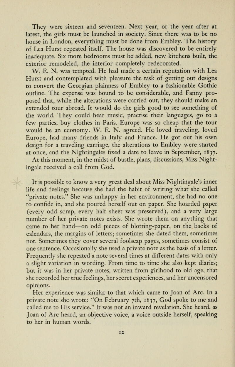 They were sixteen and seventeen. Next year, or the year after at latest, the girls must be launched in society. Since there was to be no house in London, everything must be done from Embley. The history of Lea Hurst repeated itself. The house was discovered to be entirely inadequate. Six more bedrooms must be added, new kitchens built, the exterior remodeled, the interior completely redecorated. W. E. N. was tempted. He had made a certain reputation with Lea Hurst and contemplated with pleasure the task of getting out designs to convert the Georgian plainness of Embley to a fashionable Gothic outline. The expense was bound to be considerable, and Fanny pro- posed that, while the alterations were carried out, they should make an extended tour abroad. It would do the girls good to see something of the world. They could hear music, practise their languages, go to a few parties, buy clothes in Paris. Europe was so cheap that the tour would be an economy. W. E. N. agreed. He loved traveling, loved Europe, had many friends in Italy and France. He got out his own design for a traveling carriage, the alterations to Embley were started at once, and the Nightingales fixed a date to leave in September, 1837. At this moment, in the midst of bustle, plans, discussions, Miss Night- ingale received a call from God. It is possible to know a very great deal about Miss Nightingale's inner life and feelings because she had the habit of writing what she called private notes. She was unhappy in her environment, she had no one to confide in, and she poured herself out on paper. She hoarded paper (every odd scrap, every half sheet was preserved), and a very large number of her private notes exists. She wrote them on anything that came to her hand—on odd pieces of blotting-paper, on the backs of calendars, the margins of letters; sometimes she dated them, sometimes not. Sometimes they cover several foolscap pages, sometimes consist of one sentence. Occasionally she used a private note as the basis of a letter. Frequently she repeated a note several times at different dates with only a slight variation in wording. From time to time she also kept diaries; but it was in her private notes, written from girlhood to old age, that she recorded her true feelings, her secret experiences, and her uncensored opinions. Her experience was similar to that which came to Joan of Arc. In a private note she wrote: On February 7th, 1837, God spoke to me and called me to His service. It was not an inward revelation. She heard, as Joan of Arc heard, an objective voice, a voice outside herself, speaking to her in human words.
