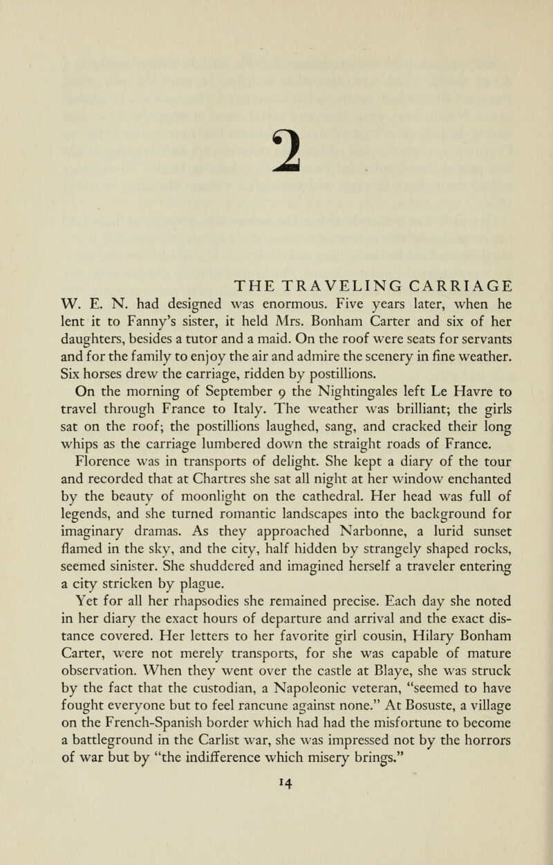2 THE TRAVELING CARRIAGE W. E. N. had designed was enormous. Five years later, when he lent it to Fanny's sister, it held Mrs. Bonham Carter and six of her daughters, besides a tutor and a maid. On the roof were seats for servants and for the family to enjoy the air and admire the scenery in fine weather. Six horses drew the carriage, ridden by postillions. On the morning of September 9 the Nightingales left Le Havre to travel through France to Italy. The weather was brilliant; the girls sat on the roof; the postillions laughed, sang, and cracked their long whips as the carriage lumbered down the straight roads of France. Florence was in transports of delight. She kept a diary of the tour and recorded that at Chartres she sat all night at her window enchanted by the beauty of moonlight on the cathedral. Her head was full of legends, and she turned romantic landscapes into the background for imaginary dramas. As they approached Narbonne, a lurid sunset flamed in the sky, and the city, half hidden by strangely shaped rocks, seemed sinister. She shuddered and imagined herself a traveler entering a city stricken by plague. Yet for all her rhapsodies she remained precise. Each day she noted in her diary the exact hours of departure and arrival and the exact dis- tance covered. Her letters to her favorite girl cousin, Hilary Bonham Carter, were not merely transports, for she was capable of mature observation. When they went over the castle at Blaye, she was struck by the fact that the custodian, a Napoleonic veteran, seemed to have fought everyone but to feel rancune against none. At Bosuste, a village on the French-Spanish border which had had the misfortune to become a battleground in the Carlist war, she was impressed not by the horrors of war but by the indifference which misery brings.