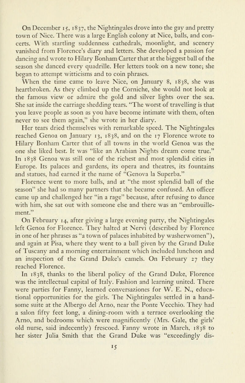 town of Nice. There was a large English colony at Nice, balls, and con- certs. With startling suddenness cathedrals, moonlight, and scenery vanished from Florence's diary and letters. She developed a passion for dancing and wrote to Hilary Bonham Carter that at the biggest ball of the season she danced every quadrille. Her letters took on a new tone; she began to attempt witticisms and to coin phrases. When the time came to leave Nice, on January 8, 1838, she was heartbroken. As they climbed up the Corniche, she would not look at the famous view or admire the gold and silver lights over the sea. She sat inside the carriage shedding tears. The worst of travelling is that you leave people as soon as you have become intimate with them, often never to see them again, she wrote in her diary. Her tears dried themselves with remarkable speed. The Nightingales reached Genoa on January 13, 1838, and on the 17 Florence wrote to Hilary Bonham Carter that of all towns in the world Genoa was the one she liked best. It was like an Arabian Nights dream come true. In 1838 Genoa was still one of the richest and most splendid cities in Europe. Its palaces and gardens, its opera and theatres, its fountains and statues, had earned it the name of Genova la Superba. Florence went to more balls, and at the most splendid ball of the season she had so many partners that she became confused. An officer came up and challenged her in a rage because, after refusing to dance with him, she sat out with someone else and there was an embrouille- ment. On February 14, after giving a large evening party, the Nightingales left Genoa for Florence. They halted at Nervi (described by Florence in one of her phrases as a town of palaces inhabited by washerwomen), and again at Pisa, where they went to a ball given by the Grand Duke of Tuscany and a morning entertainment which included luncheon and an inspection of the Grand Duke's camels. On February 27 they reached Florence. In 1838, thanks to the liberal policy of the Grand Duke, Florence was the intellectual capital of Italy. Fashion and learning united. There were parties for Fanny, learned conversaziones for W. E. N., educa- tional opportunities for the girls. The Nightingales settled in a hand- some suite at the Albergo del Arno, near the Ponte Vecchio. They had a salon fifty feet long, a dining-room with a terrace overlooking the Arno, and bedrooms which were magnificently (Mrs. Gale, the girls' old nurse, said indecently) frescoed. Fanny wrote in March, 1838 to her sister Julia Smith that the Grand Duke was exceedingly dis- 15