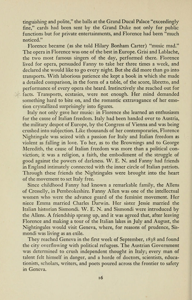 tinguishing and polite, the balls at the Grand Ducal Palace exceedingly- fine, cards had been sent by the Grand Duke not only for public functions but for private entertainments, and Florence had been much noticed. Florence became (as she told Hilary Bonham Carter) music mad. The opera in Florence was one of the best in Europe. Grisi and Lablache, the two most famous singers of the day, performed there. Florence lived for opera, persuaded Fanny to take her three times a week, and declared she would like to go every night. But she did more than go into transports. With laborious patience she kept a book in which she made a detailed comparison, in the form of a table, of the score, libretto, and performance of every opera she heard. Instinctively she reached out for facts. Transports, ecstasies, were not enough. Her mind demanded something hard to bite on, and the romantic extravagance of her emo- tion crystallized surprisingly into figures. Italy not only gave her music: in Florence she learned an enthusiasm for the cause of Italian freedom. Italy had been handed over to Austria, the military despot of Europe, by the Congress of Vienna and was being crushed into subjection. Like thousands of her contemporaries, Florence Nightingale was seized with a passion for Italy and Italian freedom as violent as falling in love. To her, as to the Brownings and to George Meredith, the cause of Italian freedom was more than a political con- viction; it was a religion, a faith, the embodiment of the struggle of good against the powers of darkness. W. E. N. and Fanny had friends in England intimately connected with the inner circle of Italian patriots. Through these friends the Nightingales were brought into the heart of the movement to set Italy free. Since childhood Fanny had known a remarkable family, the Aliens of Cresselly, in Pembrokeshire. Fanny Allen was one of the intellectual women who were the advance guard of the feminist movement. Her niece Emma married Charles Darwin. Her sister Jessie married the Italian historian Sismondi. W. E. N. and Sismondi were introduced by the Aliens. A friendship sprang up, and it was agreed that, after leaving Florence and making a tour of the Italian lakes in July and August, the Nightingales would visit Geneva, where, for reasons of prudence, Sis- mondi was living as an exile. They reached Geneva in the first week of September, 1838 and found the city overflowing with political refugees. The Austrian Government was determined to crush independent thought in Italy; every man of talent felt himself in danger, and a horde of doctors, scientists, educa- tionists, scholars, writers, and poets poured across the frontier to safety in Geneva.