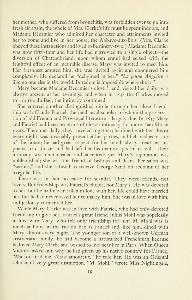 her mother, who suffered from bronchitis, was forbidden ever to go into fresh air again; the whole of Airs. Clarke's life must be spent indoors, and Madame Recamier who admired her character and attainments invited her to come and Hve in her house, the Abbaye-aux-Bois. (Mrs. Clarke obeyed these instructions and lived to be ninet)'-two.) Madame Recamier was now fifty-four and her life had narrow'ed to a single object—the diversion of Chateaubriand, upon whom ennui had seized with the frightful effect of an incurable disease. Mary was invited to meet him. Her freshness amused him; she was invited again and conquered him completely. He declared he delighted in her. L^ jewie Anglaise is like no one else in the world. Boredom is impossible where she is. Mary became Madame Recamier's close friend, visited her daily, was always present at her evenings; and when in 1838 the Clarkcs moved to 120 rue du Bac, the intimacy continued. She entered another distinguished circle through her close friend- ship with Claude Fauriel, the mediaeval scholar to whom the preserva- tion of old French and Provencal literature is largely due. In 1837 Mary and Fauriel had been on terms of closest intimacy for more than fifteen years. They met daily; they traveled together; he dined with her almost every night, was invariably present at her parties, and behaved as master of the house; he had great respect for her mind, always read her his poems to criticize, and had left her his manuscripts in his will. Their intimacy \\as unconcealed and accepted; yet /Mary's reputation was unblemished; she was the friend of bishops and deans, her salon was serious, and she refused to receive George Sand on account of her irregular life. There was in fact no cause for scandal. They were friends, not lovers. But friendship was Fauriel's choice, not Mary's. He was devoted to her, but he had never fallen in love with her. He could have married her, but he had never asked her to marry him. She was in love with him, and jealousy tormented her. While Mary Clarke was in love with Fauriel, who had only devoted friendship to give her, Fauriel's great friend Julius Mohl was hopelessly in love with A4ary, who felt only friendship for him. M. Mohl was as much at home in the rue du Bac as Fauriel and, like him, dined with Mary almost every night. The younger son of a well-known German aristocratic family, he had become a naturalized Frenchman because he loved Mary Clarke and wished to live near her in Paris. When Queen Victoria asked him why he had given up his native country for France, Ma foi, madame, j'etais amoureux, he told her. He was an Oriental scholar of very great distinction. M. Mohl, wrote Miss Nightingale,