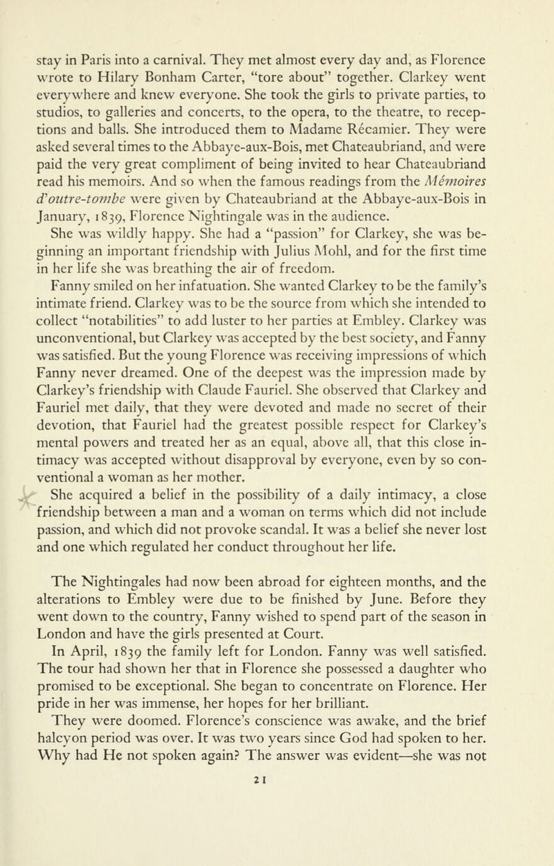 stay in Paris into a carnival. They met almost every day and, as Florence wrote to Hilary Bonham Carter, tore about together. Clarkey went everywhere and knew ever^'one. She took the girls to private parties, to studios, to galleries and concerts, to the opera, to the theatre, to recep- tions and balls. She introduced them to Madame Recamier. They were asked several times to the Abbaye-aux-Bois, met Chateaubriand, and were paid the very great compliment of being invited to hear Chateaubriand read his memoirs. And so when the famous readings from the Mhiioires d'outre-tombe were given by Chateaubriand at the Abbaye-aux-Bois in January, 1839, Florence Nightingale was in the audience. She was wildly happy. She had a passion for Clarkey, she was be- ginning an important friendship with Julius Mohl, and for the first time in her life she was brcathinfj the air of freedom. Fanny smiled on her infatuation. She wanted Clarkey to be the family's intimate friend. Clarkey was to be the source from which she intended to collect notabilities to add luster to her parties at Embley. Clarkey was unconventional, but Clarkey was accepted by the best society, and Fanny was satisfied. But the young Florence was receiving impressions of which Fanny never dreamed. One of the deepest was the impression made by Clarkey's friendship with Claude Fauriel. She observed that Clarkey and Fauriel met daily, that they were devoted and made no secret of their devotion, that Fauriel had the greatest possible respect for Clarkey's mental powers and treated her as an equal, above all, that this close in- timacy was accepted without disapproval by everyone, even by so con- ventional a woman as her mother. She acquired a belief in the possibility of a daily intimacy, a close friendship between a man and a woman on terms which did not include passion, and which did not provoke scandal. It was a belief she never lost and one which regulated her conduct throughout her life. The Nightingales had now been abroad for eighteen months, and the alterations to Embley were due to be finished by June. Before they went down to the country, Fanny wished to spend part of the season in London and have the girls presented at Court. In April, 1839 the family left for London. Fanny was well satisfied. The tour had shown her that in Florence she possessed a daughter who promised to be exceptional. She began to concentrate on Florence. Her pride in her was immense, her hopes for her brilliant. They were doomed. Florence's conscience was awake, and the brief halcyon period was over. It was two years since God had spoken to her. Why had He not spoken again? The answer was evident—she was not