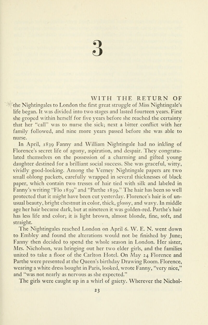 3 WITH THE RETURN OF the Nightingales to London the first great struggle of Miss Nightingale's life began. It was divided into two stages and lasted fourteen years. First she groped within herself for five years before she reached the certainty that her call was to nurse the sick; next a bitter conflict with her family followed, and nine more years passed before she was able to nurse. In April, 1839 Fanny and William Nightingale had no inkling of Florence's secret life of agony, aspiration, and despair. They congratu- lated themselves on the possession of a charming and gifted young daughter destined for a brilliant social success. She was graceful, witty, vividly good-looking. Among the Verney Nightingale papers are two small oblong packets, carefully wrapped in several thicknesses of black paper, which contain two tresses of hair tied with silk and labeled in Fanny's writing Flo 1839 and Parthe 1839. The hair has been so well protected that it might have been cut yesterday. Florence's hair is of un- usual beauty, bright chestnut in color, thick, glossy, and wavy. In middle age her hair became dark, but at nineteen it was golden-red. Parthe's hair has less life and color; it is light brown, almost blonde, fine, soft, and straight. The Nightingales reached London on April 6. W. E. N. went down to Embley and found the alterations would not be finished by June; Fanny then decided to spend the whole season in London. Her sister, Mrs. Nicholson, was bringing out her two elder girls, and the families united to take a floor of the Carlton Hotel. On May 24 Florence and Parthe were presented at the Queen's birthday Drawing Room. Florence, wearing a white dress bought in Paris, looked, wrote Fanny, very nice, and was not nearly as nervous as she expected. The girls were caught up in a whirl of gaiety. Wherever the Nichol-