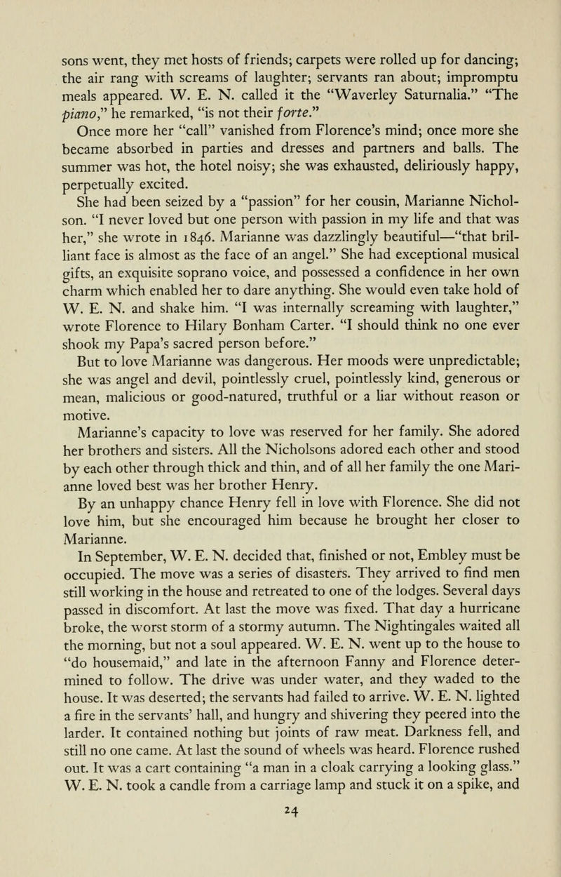 sons went, they met hosts of friends; carpets were rolled up for dancing; the air rang with screams of laughter; servants ran about; impromptu meals appeared. W. E. N. called it the Waverley Saturnalia. The piano,'' he remarked, is not their forte. Once more her call vanished from Florence's mind; once more she became absorbed in parties and dresses and partners and balls. The summer was hot, the hotel noisy; she was exhausted, deliriously happy, perpetually excited. She had been seized by a passion for her cousin, Marianne Nichol- son. I never loved but one person with passion in my life and that was her, she wrote in 1846. Marianne was dazzlingly beautiful—that bril- liant face is almost as the face of an angel. She had exceptional musical gifts, an exquisite soprano voice, and possessed a confidence in her own charm which enabled her to dare anything. She would even take hold of W. E. N. and shake him. I was internally screaming with laughter, wrote Florence to Hilary Bonham Carter. I should think no one ever shook my Papa's sacred person before. But to love Marianne was dangerous. Her moods were unpredictable; she was angel and devil, pointlessly cruel, pointlessly kind, generous or mean, malicious or good-natured, truthful or a liar without reason or motive. Marianne's capacity to love was reserved for her family. She adored her brothers and sisters. All the Nicholsons adored each other and stood by each other through thick and thin, and of all her family the one Mari- anne loved best was her brother Henry. By an unhappy chance Henry fell in love with Florence. She did not love him, but she encouraged him because he brought her closer to Marianne. In September, W. E. N. decided that, finished or not, Embley must be occupied. The move was a series of disasters. They arrived to find men still working in the house and retreated to one of the lodges. Several days passed in discomfort. At last the move was fixed. That day a hurricane broke, the worst storm of a stormy autumn. The Nightingales waited all the morning, but not a soul appeared. W. E. N. went up to the house to do housemaid, and late in the afternoon Fanny and Florence deter- mined to follow. The drive was under water, and they waded to the house. It was deserted; the servants had failed to arrive. W. E. N. lighted a fire in the servants' hall, and hungry and shivering they peered into the larder. It contained nothing but joints of raw meat. Darkness fell, and still no one came. At last the sound of wheels was heard. Florence rushed out. It was a cart containing a man in a cloak carrying a looking glass. W. E. N. took a candle from a carriage lamp and stuck it on a spike, and