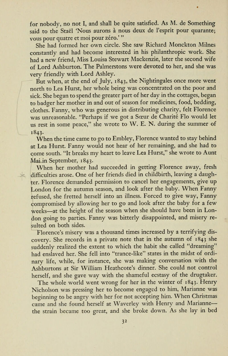 for nobody, no not I, and shall be quite satisfied. As M. de Something said to the Stael 'Nous aurons a nous deux de I'esprit pour quarante; vous pour quatre et moi pour zero.'  She had formed her own circle. She saw Richard Monckton Milnes constantly and had become interested in his philanthropic work. She had a new friend, Miss Louisa Stewart Mackenzie, later the second wife of Lord Ashburton. The Palmerstons were devoted to her, and she was very friendly with Lord Ashley. But when, at the end of July, 1843, the Nightingales once more went north to Lea Hurst, her whole being was concentrated on the poor and sick. She began to spend the greater part of her day in the cottages, began to badger her mother in and out of season for medicines, food, bedding, clothes. Fanny, who was generous in distributing charity, felt Florence was unreasonable. Perhaps if we got a Sceur de Charite Flo would let us rest in some peace, she wrote to W. E. N. during the summer of 1843. When the time came to go to Embley, Florence wanted to stay behind at Lea Hurst. Fanny would not hear of her remaining, and she had to come south. It breaks my heart to leave Lea Hurst, she wrote to Aunt Mai in September, 1843. When her mother had succeeded in getting Florence away, fresh difficulties arose. One of her friends died in childbirth, leaving a daugh- ter. Florence demanded permission to cancel her engagements, give up London for the autumn season, and look after the baby. When Fanny refused, she fretted herself into an illness. Forced to give way, Fanny compromised by allowing her to go and look after the baby for a few weeks—at the height of the season when she should have been in Lon- don going to parties. Fanny was bitterly disappointed, and misery re- sulted on both sides. Florence's misery was a thousand times increased by a terrifying dis- covery. She records in a private note that in the autumn of 1843 she suddenly realized the extent to which the habit she called dreaming had enslaved her. She fell into trance-like states in the midst of ordi- nary hfe, while, for instance, she was making conversation with the Ashburtons at Sir William Heathcote's dinner. She could not control herself, and she gave way with the shameful ecstasy of the drugtaker. The whole world went wrong for her in the winter of 1843. Henry Nicholson was pressing her to become engaged to him, Marianne was beginning to be angry with her for not accepting him. When Christmas came and she found herself at Waverley with Henry and Marianne— the strain became too great, and she broke down. As she lay in bed