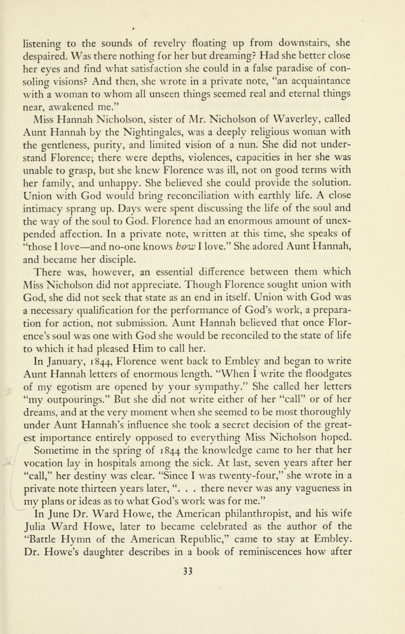 listening to the sounds of revelry floating up from downstairs, she despaired. Was there nothing for her but dreaming? Had she better close her eyes and find what satisfaction she could in a false paradise of con- soling visions? And then, she wrote in a private note, an acquaintance with a woman to whom all unseen things seemed real and eternal things near, awakened me. Miss Hannah Nicholson, sister of Mr. Nicholson of Waverley, called Aunt Hannah by the Nightingales, was a deeply religious woman with the gentleness, purity, and hmited vision of a nun. She did not under- stand Florence; there were depths, violences, capacities in her she was unable to grasp, but she knew Florence was ill, not on good terms with her family, and unhappy. She believed she could provide the solution. Union with God would bring reconciliation with earthly life. A close intimacy sprang up. Days were spent discussing the life of the soul and the way of the soul to God. Florence had an enormous amount of unex- pended affection. In a private note, written at this time, she speaks of those I love—and no-one knows how I love. She adored Aunt Hannah, and became her disciple. There was, however, an essential difference between them which Miss Nicholson did not appreciate. Though Florence sought union with God, she did not seek that state as an end in itself. Union with God was a necessary qualification for the performance of God's work, a prepara- tion for action, not submission. Aunt Hannah believed that once Flor- ence's soul was one with God she would be reconciled to the state of life to which it had pleased Him to call her. In January, 1844, Florence went back to Embley and began to write Aunt Hannah letters of enormous length. When I write the floodgates of my egotism are opened by your sympathy. She called her letters my outpourings. But she did not write either of her call or of her dreams, and at the very moment when she seemed to be most thoroughly under Aunt Hannah's influence she took a secret decision of the great- est importance entirely opposed to everything Miss Nicholson hoped. Sometime in the spring of 1844 the knowledge came to her that her vocation lay in hospitals among the sick. At last, seven years after her call, her destiny was clear. Since I was twenty-four, she wrote in a private note thirteen years later, . . . there never was any vagueness in my plans or ideas as to what God's work was for me. In June Dr. Ward Howe, the American philanthropist, and his wife Julia Ward Howe, later to became celebrated as the author of the Battle Hymn of the American Republic, came to stay at Embley. Dr. Howe's daughter describes in a book of reminiscences how after