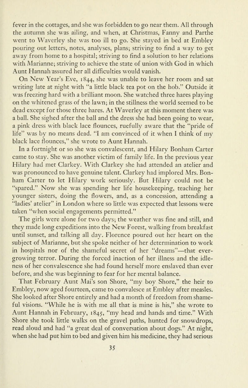 fever in the cottages, and she was forbidden to go near them. All through the autumn she was ailing, and when, at Christmas, Fanny and Parthe went to Waverley she was too ill to go. She stayed in bed at Embley pouring out letters, notes, analyses, plans; striving to find a way to get away from home to a hospital; striving to find a solution to her relations with Marianne; striving to achieve the state of union with God in which Aunt Hannah assured her all difficulties would vanish. On New Year's Eve, 1844, she was unable to leave her room and sat writing late at night with a little black tea pot on the hob. Outside it was freezing hard with a brilliant moon. She watched three hares playing on the whitened grass of the lawn; in the stillness the world seemed to be dead except for those three hares. At Waverley at this moment there was a ball. She sighed after the ball and the dress she had been going to wear, a pink dress with black lace flounces, ruefully aware that the pride of life was by no means dead. I am convinced of it when I think of my black lace flounces, she wrote to Aunt Hannah. In a fortnight or so she was convalescent, and Hilary Bonham Carter came to stay. She was another victim of family life. In the previous year Hilary had met Clarkey. With Clarkey she had attended an atelier and was pronounced to have genuine talent. Clarkey had implored Mrs. Bon- ham Carter to let Hilary work seriously. But Hilary could not be spared. Now she was spending her life housekeeping, teaching her younger sisters, doing the flowers, and, as a concession, attending a ladies' atelier in London where so little was expected that lessons were taken when social engagements permitted. The girls were alone for two days; the weather was fine and still, and they made long expeditions into the New Forest, walking from breakfast until sunset, and talking all day. Florence poured out her heart on the subject of Marianne, but she spoke neither of her determination to work in hospitals nor of the shameful secret of her dreams—that ever- growing terror. During the forced inaction of her illness and the idle- ness of her convalescence she had found herself more enslaved than ever before, and she was beginning to fear for her mental balance. That February Aunt Mai's son Shore, my boy Shore, the heir to Embley, now aged fourteen, came to convalesce at Embley after measles. She looked after Shore entirely and had a month of freedom from shame- ful visions. While he is with me all that is mine is his, she wrote to Aunt Hannah in February, 1845, my head and hands and time. With Shore she took little walks on the gravel paths, hunted for snowdrops, read aloud and had a great deal of conversation about dogs. At night, when she had put him to bed and given him his medicine, they had serious